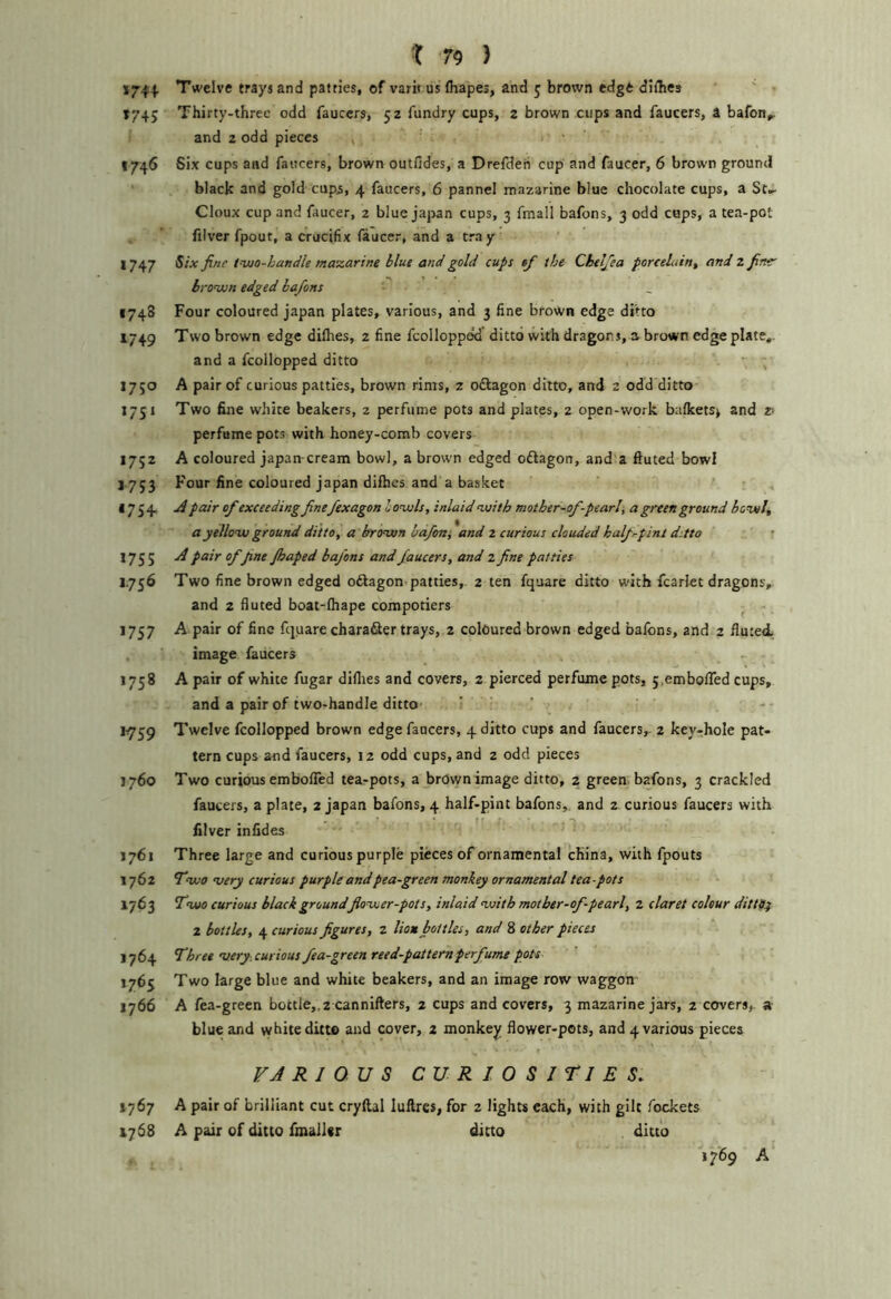 174+ Twelve trays and patties, of varit us (hapes, and 5 brown edge diibej t745 Thirty-three odd fauccrs, 52 fundry cups, 2 brown cups and faucers, a bafon^ and 2 odd pieces • 1746 Six cups and faircers, brown outfides, a Drefdeh cup and faucer, 6 brown ground black and gold cups, 4 faucers, 6 pannel mazarine blue chocolate cups, a St,- Cloux cup and faucer, 2 blue jajian cups, 3 fraall bafons, 3 odd cups, a tea-pot filver fpout, a crucifix faucer, and a tray 1747 Six fine tvjo-handle mazarine blue and gold cups tf the Cheljea porcelain, and 2 finer brown edged ba/ons 1748 Four coloured japan plates, various, and 3 fine brown edge ditto 1749 Two brown edge difiies, 2 fine fcollopped ditto with dragons, a brown edge plate,. and a fcollopped ditto ^ 1750 A pair of curious patties, brown rims, z oftagon ditto, and 2 odd ditto 1751 Two fine white beakers, 2 perfume pots and plates, 2 open-work ba(kets> and z> perfume pots with honey-comb covers 1752 A coloured japan-cream bowl, a brown edged odlagon, and a ftuted bowl 1753 Four fine coloured japan dilhes and a basket 1754. ^ pair ofexceeding finefexagon bowls, inlaid with mother-of-pearl\ a green ground bowl, a yellow ground ditto, a brown bafoni and 2 curious clouded half pint ditto ’ 1755 pair offine Jhaped bafons and faucers, and 2 fine patties J.756 Two fine brown edged oftagon-patties, 2 ten fquare ditto with fcarlet dragons, and 2 fluted boat-lhape compotiers 1757 A pair of fine fquare charafler trays, 2 coloured brown edged bafons, and 2 fluted image faucers 1758 A pair of white fugar diflies and covers, 2 pierced perfume pots, 5,emboired cups, and a pair of two-handle ditto ‘ ' ’ - 1759 Twelve fcollopped brown edge faucers, 4 ditto cups and faucers,- 2 key-hole pat- tern cups and faucers, 12 odd cups, and z odd pieces J760 Two curious embolTed tea-pots, a brown image ditto, z green bafons, 3 crackled faucers, a plate, 2 japan bafons, 4 half-pint bafons,. and 2. curious faucers with filver infides ^ J761 Three large and curious purple pieces of ornamental china, with fpouts 1762 Two very curious purple and pea-green monkey ornamental tea-pots 1763 Two curious black ground flower-pots, inlaid with mother-of-pearl, 2 claret colour dittpf 2 bottles, 4 curious figures, 2 lion bottles, and 8 other pieces 1764 Three very, curious fea-green reed-pattern perfume pots 1765 Two large blue and white beakers, and an image row waggon 1766 A fea-green bottle,,2 cannifters, 2 cups and covers, 3 mazarine jars, 2 covers,, a blue and vyhite ditto and cover, 2 monkey flower-pots, and 4 various pieces VARIOUS CURIOSITIES, 1767 A pair of brilliant cut cryftal luftres, for 2 lights each, with gilt fockets 1768 A pair of ditto fmaller ditto ditto 1769 A
