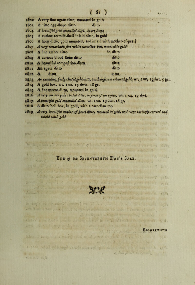 j8o» a very fine agate ditto, mounted in gold 1803 A ditto egg-ihape ditto ditto 1804 A btaufiful geld ttta^llfd hc<fr\Jha^ >805 A curious tortoife-Hiell inlaid ditto, in gold f8o6 A horn ditto, gold mounted, and inlaid with mother-of-peari *807 A very rtmarkable fine •white carneltan boK^ mo unted in geld' 1S08 A fine amber ditto in ditto a 809 A curious blood-(lone ditto ditto 1814 A boaudfal compaiitioiv dUtd ditto 1811 An agate ditto ditto 1819 A ditto ditto. I gj 3 A/n metedingchafed^td dittCt, Vifth different coleftred^eld^ wt,r a 09, i j dwt. f gr,_ 2814 A gold box, wt. I oz. 13 dwts. i8gr. 1811 A fine ippcoa ditto, inounted in gold 1816 A very curious gold chafed ditto, in form of an oyjlet, wtk i 09, ^7 dvyt, 9817 A heoMfifulgold euameUed ditto, wt. z QZ. 19 dwt. 18 grv 1818 A ditto ftiell box, in gold, with a carnelian top ] #19 Avery beautiful tftpther^ff^-fearldjtttCt. moHnted ing^ld, apd; •very curioujfy carved an4 inlaid •with gold ' / Ind of the Seventeenth Day’s Sale. t Eigitteenth