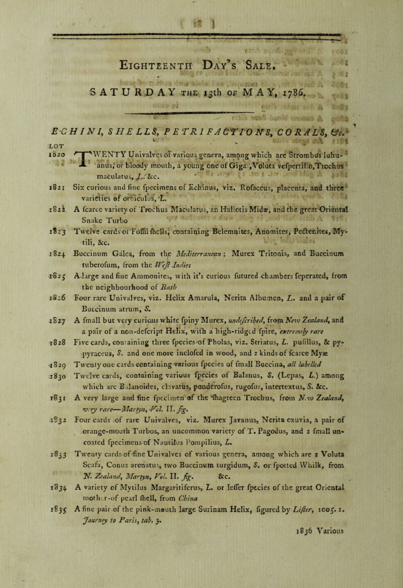 } !!■ ...'-a,.  ;f .j- i‘ * Eighteenth Day’’s Sale. ^ ‘ ■'' ' i , . • S AT U R.D A Y THE 13th of'M A Y, 1786. i « . ECHINI, SHELLS, P E TR 1 F J OTTO N S, CO RALS,i^cC ■ , . . \ ■ t LOT 1820 ^ I 'WENTY Univalves oTvarious genera, among whiclr are Strombits luhu- * • A anus; or bloody mouth, a young one of GigaV',V6luta vefpertilio.Trochus • mafculatus,‘ ' - 1821 Six curious and fine fpccimens of Echinus, viz. Rofaccus, placenta, and three varieties of orbiculus,'L 1822 A fcaree variety of Trochus Maculatus, an Haliotis Mida?, and the great Oriental Snake Turbo • i?2'3 Twelve cardsot'FoflilflrcllsJ containing Belemnites, Anomites, Peftenkes, My- tili. See. 1824 Buccinum Galea, from th,e Mediterranean-, Murex Tritonis, and Buccinum tuberofum, from the JFeJl Indies l'S23 A Lirge and fine Ammonites, with it’s curious futured chambers feperated, from the neighbourhood of Bath 1526 Four rare Univalves, viz. Helix Amarula, Nerita Albumen, L. and a pair of Buccinum atrum, S. 1527 A finall but very curious white Qslny Murex, undeferibed, from Mtu Zealand, and a pair of a non-defcript Helix, with a high-ridgtd fpire, extremely rare 1-828 Five cards, coniaining three fpecies of Pholas, viz. Striatus, L. pufillus, & py- pyraceus, 5. and one move inclofed in wood, and 2 kinds of fcarce Myai •1829 Twenty one cards containing various fpecies of fmall Buccina, all labelled .1830 Twelve cards, containing various fpecies of Balanus, S. (Lepas, Z.) among which are E.ilanoides, clavatus, ponderofus, rugofus, intertextus, S. &c. r83i A very large and fine fpccimcn of the •fhagreen Trochus, from H.w Zealand, very rare—Martyn,-Vol. W. fg. 1832 Four cards :of rare Univalves, viz. Murex Javanus, Nerita exuvia, a pair of orange-mouth Turbos, an uncommon variety of T. Pagodus, and 2 fmall un* coated fpeciinens of Nautilus Pompilius, L. 1833 Twenty cards of-fine Univalves of various genera, among which are 2 Voluta Scafa, Conus arenatus, two Buccinum turgidum, S, or fpotted Whilk, from N. Zealand, Martyn, Eel. II. Jig. &c. 183-4 A variety of Mytilus Margaritiferus, L. or lefTer fpecies of the great Oriental motliLr-of pearl fhell, from Cd/tna 1833; A fine pair of the pink-mouth large Surinam Helix, figured by Lifter, 1C03’. i. Journey to Paris, tab. 3. 1836 Various