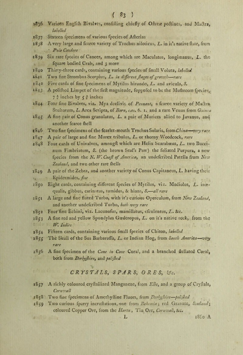 vSjS Varlotts Engllfh Bivalves, confifling chiefly of Oftreae peftuics, and Madra, lalelkd 1857 Sixteen fpecimens of various fpecies of Afterias 1838 A very large and fcarce variety of Trochus niloticus, L. in It’s native flate, from * Pulo Condore 1839 Six rare fpecies of Cancer, among which are Maculatiis, longlmanus, L. the fquarc bodied Crab, and 3 more 1840 Thirty-three cards, containing various fpecies of fmall Voluta, labelled 154-1 Two fine Strombiis Scorpius, L. in different Jla^es of gmvth—rare 1042 h'lve cards of fine fpecimens of Mytilus hirundo, L. and avicula, S. 1843 A polilhed Limpet of the firft magnitude, fuppofed to be the Mufiiroom fpiecies, 7 ^ inches by 5 2 inches 1S44 Four fine Bivalves, viz. Mya declivis of Pennant, a fcarce variety of MacTtra Stultorum, L. Area Scripta, of Born, cres. 6. i. and a rare Venus from Guinea 184^ A fine pair of Conus granulattis, L. a pair of Mtirices allied to Javanus, and another fcarce fliell 1846 Two fine fpecimens of the fcarlet-mouth Trochus Solaris, from China-^^vety rare 1S47 A pair of large and fine Murex tribulus, A. or thorny Woodcock, rare 1848 Four cards of Univalves, amongft which are Helix bcarabseus, L. two Buccl- ntim Fimbriatum, S. (the brown Seal’s Paw) the foliated Purpura, a new fpecies from the N. Coaf of America, an undeferibed Patella from Zealand, and two other rare fltells 1849 A pair of the Zebra, and another variety of Conus Capitaneus, L. having their Epidermides,^?/;^ 1850 Eight cards, containing different fpecies of Mytilus, viz. IModlolus, L. inse- qualls, gibbus, carinatus, tumidus, & hians, S.—all rare 1S51 A large and fine fluted Turbo, with it’s curious Operculum, from Nevj Zealand, and another undeferibed Turbo, both very rare 1852 Four’fine Echini, viz. Lacunofus, mamillatus, efculentus, L. &c. 18^3 A fine red and yellow Spondyltis Gxderopus, L, on it’s native rock, from the JV. Indies \ ' 18^4 Fifteen cards, containing various fmall fpecies of Chiton, labelled 183^ The Skull of the Sus Barbarufla, L. or Indian Hog, from South America—‘vety rare 1856 A fine fpecimen of the Cone in Cone Coral, and a branched fiellated Coral, both from Derbyfnre, and poUffed CRYSTALS, SPARS, ORES, &c. 1S57 A richly coloured cryftallized Manganeze, from Elbe, and a group of Cryflals, Cornveall 1858 Two fine fpecimens of Amcthyftine Fluors, from Berlyffire—poUfed 1859 Two curious fparry incruftations, one ixova Bohemia •, red Granatc, Scotland', coloured Copper Ore, from the tiart%, Tin Ore, Coruveall, Stc. L 18C0 A