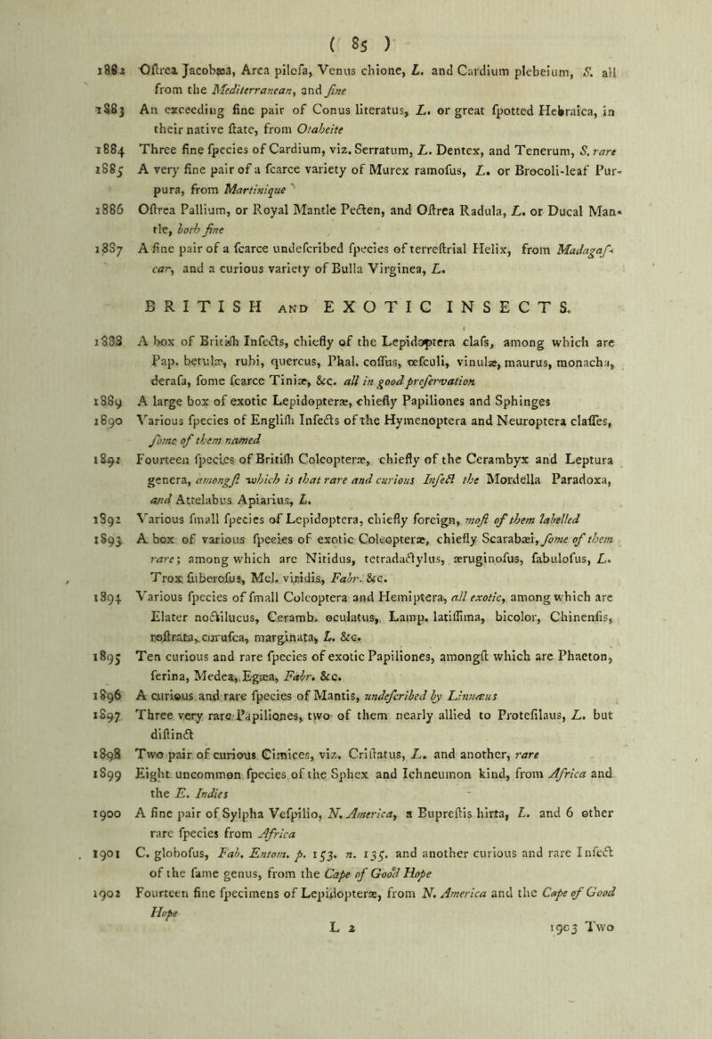 i88z Ofirei Jacobjea, Area pilofa, Venus chione, L. and Cardlum plebeium, S. all from the Mediterranean^ and fine 1S83 An exceeding fine pair of Conus literatus, L, or great fpotted Hebraica, in their native ftate, from Otaheite 1884 Three fine fpccies of Cardium, viz. Serratum, L. Dentex, and Tenerum, S. rare Z885 A very fine pair of a fcarce variety of Murex ramofus, Z,. or Brocoli-leaf Pur- pura, from Martinique ' 1886 Oftrea Pallium, or Royal Mantle Peften, and Ollrea Radula, L, or Ducal Man* tie, loth fine 18S7 A fine pair of a fcarce undeferibed fpecies of terreftrial Helix, from Madagafi< car, and a curious variety of Bulla Virginea, L. BRITISH AND EXOTIG INSECTS. I 1888 A box of Britafh Infe«5ls, chiefly of the Lepidoptcra clafs, among which arc Pap. betula?, rubi, quercus, Phal. coflias, nefculi, vinulse, maurus, monacha, derafa, fome fcarce Tiniae, &c. all in goodprefiervation. 1889 A large box of exotic Lepidopterse, chiefly Papiliones and Sphinges Z690 ^'arious fpecies of Englifli Infects of the Hymenoptera and Neuroptera clafles, fiome of them named 1891 Fourteen fpccies of Britifli Colcopteras, chiefly of the Cerambyx and Leptura genera, amongfi -which is that rare and curious Itifiedl the Mordclla Paradoxa, cold Attelabus Apiai lus, L, 1892 ^'arious fmall fpecies of Lepidoptera, chiefly foreign, mofi of them labelled 1S93. A box of various fpecies of exotic Coleopterar, chiefly Scarab£ei,yZ>«^ rare; among which arc Nitidus, tetrada^lylus, aeruginofus, fabulofus, Z. Trox; liiberoXus, MeJ-vbidis, Fair. &ic. 1894 Various fpecies of fmall Coleoptera and Flemiptera, all exotic, among which are Elater nofiilucus, Ceramb- oculatus>. Lamp, latillima, bicolor, Chinenfis, roftracaycorufca, marginatai, L, &c. 1895 Ten curious and rare fpecies of exotic Papiliones, araongfl: which arc Phaeton, ferina, Mcdca„Eg£ca, Fair, &c. 1896 A curious and rare fpecies of Mantis, undeferibed bj Linnetus 1S97 Three very rare Papiliones, two of them nearly allied to Protefilaus, Z. but diftinfi 1898 Two pair of curious Cimices, viz. Criflatus, Z. and another, rare 1S99 Eight uncommon fpecies of the Sphex and Ichneumon kind, from jJfrica and the F. Indies T900 A fine pair of Sylpha Vefpilio, FT. America, a Bupreftis hirta, L. and 6 ether rare fpecies from Africa 1901 C. globofus, Fab. Entom. p. 155. a. 135. and another curious and rare Infeft of the fame genus, from the Cape of Good Hope 1902 Fourteen fine fpecimens of Lepulopterse, from FT, America and the Cape of Good Hope Li 1903 Two