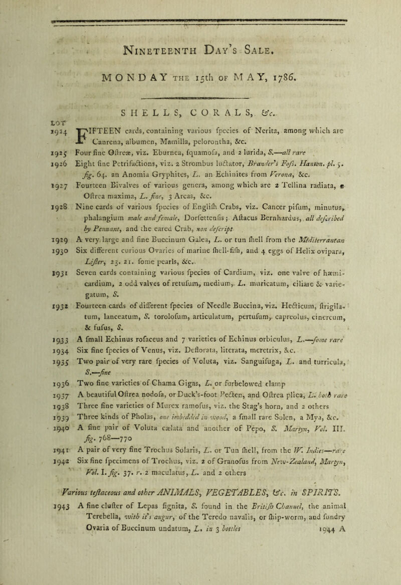 MONDAY THE 15th OF M AY, 1785. SHELLS, CORALS, ^c. LOT 1924 T^IFTEEN cards, containing various fpecies of Nerita, among which are -L Canrena, albuiiren, Mamilla, pelorontha, See. 192^ Four fine Oftreae, viz. Eburnea, fepuamofa, and 2 lurida, S.—all rare , 1926 Eight fine Petrifadlions, viz. 2 Strombus luAator, Brander's Fo/s. Hanton. pi. 5. jig. 64. an Anomia Gryphites, L. an Echinites from P’^crona, See. 1927 Fourteen Bivalves of various genera, among which are 2 Tellina radiata, e Oftrea maxima, L, fine, 3 Areas, See. 1928 Nine cards of various fpecies of Englilh Crabs, viz. Cancer pifum, minutus^ phalangium male andfemale, Dorfettenfis; Aftacus Bernhardus, all deferihed by Pennant, and the eared Crab, non defeript 1929 A very, large and fine Buccinum Galea, L.. or tun fliell from the Miditerranean 1930 Six different curious Ovaries of marine fhell- fifti, and 4 eggs of Helix ovipara, Lifier, 23. 21. fome pearls, &c.. J931 Seven cards containing various fpecies of Cardium, viz. one valve of haemi- cardium, 2 odd.valves of retufiim, medium,. L. muricatum, ciliaie Sc- varie- gatum, S. 1932 Fourteen cards of different fpecies of Needle Buccina, viz. Hefticum, ftrigila- turn, lanceatum, S. torolofum, articulatum, pertufum,- capreolus, cinercum, Se fufus, S. 1933 A fmall Echinus rofaceus and 7 varieties of Echinus orbiculus, L.—fome rare 1934 Six fine fpecies of Venus, viz. Defiorata, literata, meretrix, Sac. 1933 Two pair of very rare fpecies ofVoIuta, viz. Sanguifuga, L. and turricula, S.~—fine 1936 Two fine varieties of Chama Gigas, L.ox furbelowed clamp 1937 A beautiful Oftrea nodofa, orDuck’s-foot Peften, and Oftrea plica, Jj,. both rare 1938 Three fine varieties of Murex ramofus, viz. the Stag’s horn, and 2 others 1939 Three kinds of Pholas, one imbedded in ’ivood, a fmall rare Solen, a Mya, Sec. 1940 A fine pair of Voluta caelata and another of Pepo, S. Martyn, Fol. III. fig- 768—770 1941 A pair of very fine Trochus Solaris, L. or Tun fhell, from the W. Indies—rare 1942 Six fine fpecimens of Trochus, viz. 2 of Granofus from New-Zealand, Maryn, Kol. \.fig. 37. r. 2 maculatus, L. and 2 others Various tejlaceous and other ANIMALS., VEGETABLES, SAc. in SPIRITS. J943 A fine clufter of Lepas fignita, S. found in the Britifi} Channel, the animal Terebella, with it’s augur, of the Teredo navalis, or Ihip-worm, and fundry Ovaria of Buccinum undatum, L. in 3 bottles 1944 A