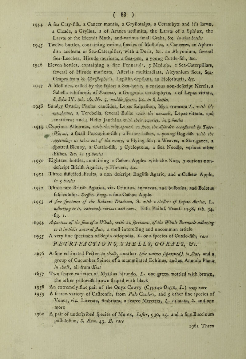 1914 A fea Cray-fifli, a Cancer mantis, a Gryllotalps, a Cerambyx and it’s larvae, a Cicada, a Gryllus, 3 of Aranea redimita, the Larv^ of a Sphinx, the Larvje of the Hermit Moth, and-various fmall Crabs, &c. /« nine bottles 1945 Twelve bottles, containing various fpecles of Mollufca, 2 Canceres, an Aphro- dita aculeata or Sea^Caterpillar, with a Doris, &c. an Alcyonium, feveral Sea-Lecches, Hirudo inuvicatii, a Sea-pen, a young Cuttle-filh, &c. 1946 Eleven bottles, containing a fine Pennatula, 3 Mcdufse, 2 Sea-Caterpillars, feveral of H'irudo muricata, Afterias multiradiata, Alcyonium ficus, Sea- Grapes from St. Chrijlophers, I^aplifia depilans, an Holothurla, &C. 1947 A MoIIiifca, called by the Tailors a Sea-horfe, a curious non-defcript Nereis, a Sabella tubiformis of Pennant, a Gorgonia ceratophyta, 2 of Lepas vittata, S. Seba IV. tab. \b. No. middle figure, §cc. in 8 bottles 'I948 Sundry OvarLi, I’holas candidus, Lepas fcalpellum, Mya truncata L. ivith It's membrane, a Terebella, feveral Bellas veitly the animals, Lepas vittata, and ..anatifera; and 4 Helix Janthina ’veith their ovaries, in.<^ battles 1949 (.Gyprinus Alburnus, %\)ith the. belly opened, to fievt the difoi-der. oecafioncdi ly Tape- ^ ! Morms, a fmall Porcupine-fifli; a Father-lallier, a young Dog-filh -with the . appendage as talen out of the ovary, a Flying-filh; a Weaver, a Star-gazer, a ,Tpotted Blcnny, a Cuttle-fifh, 3 Cyclopteuas, a Sea Needle, v^rioue other vFilhes, &c. in t3 bottles ,1950 Eighteen bottles, containing 2 Calhou Apples with the-Nuts, 7 corions non- defcript Britilh Agarics, 7 Flowers, -&c. 19^1 >Three difi’edted. Fruits, anon defeript EnglHh Agaric, and a'-Calhcw Apple, in 5 bottles 19,2 Three rare Erltlfli Agarics, viz. Crinitus, incurvus, and bufbofus, and'Boletus fafciculofus. Seeffer., Fung, a fine Calhou Apple 4X9^3 A fine fpreimen of the Balanus Diadema, S. vith 2 clufers of Ziepas- Anrita, L, adhering to it, extremely curious and rare. Ellis Philof. Tranf. 1758, tab. 34. fig. I. jI9J4 a portion of the Jkln of a Whale, ivtih 24 fpccimtns of the Whale Barnflck adhering to it in-their natural fate, a moft Interefting and uncommon article- 19^^ A very fine fpecimen of Sepia oflopodia, L. or a fpecies of Guttle-fi(h, rare P E.TRI F.A cri 0 NS,dS H E LLSy CORALS, 2956 A fine echinated Pedfen in chalk, .another {the valves fiparated.) in flat, and a, group of Cucumber Spines of a mammilated Echinus, ajidan Amomia Plap4, in chalk, all from? 1657 Two fcarce varieties of JVJytilus hirundo, L. one green mpttled wifb browfl, the other yellawifh brown firiped__with black 1958 An extremely fine pair of the Onyx Cowry fCypraea Onyx, L.) vety rare 1959 A fcarcei variety of Caflrenfis, from Pulo Condore, and 5 other fine fpecies of Venu?, viz. Literata, fimbriata, a fcarce Mcr^etrix,_ L- djlatata, -S’., and ope ^more X960 A pair of undeferibed fpecies of Murex, Lifer, 930, 25. and a fine Buccinuna puftulofum, S. Rum. 49. B. rare 1961 Three