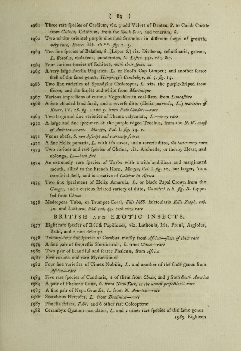 *961 Trii'ee rare {)>eciefi of Cardium^ viz. ? odd Valves of Dentex, S. or Comb Cockle from GtarifCi Crinitum, from the South Seas, and tenerum, S, 1^62 Two of the oriental purple mouthed Strombus in different ftages of groM'th* very rai-e, Knorr. III. 26**. Jig, 2. 3. ^965 Ten fine fpeclcs of Balamis, S. (Lepas 5.) viz. Diadema, teffudinarla, galeata, L. fibrofus, violaceus, ponderofus, S. L’Jler. 442. 284. &c. 1964 Four curious fpeeies of Echinus, ^vlth their /pines on 196^ A very large Patella Ungarica, L. or Fool’s Cap Limpet; and another fcarce Ihell of the fame genus, Humphrey s Conchology, pi. </.fig. 15. 1966 Two fine varieties of Spondylus Ga;deropus, L. viz. the purple-ftriped from China, and the fcarlet and white from Martinique 1967 Various imprefiions of curious Vegetables in coal flate, from LancaJInre 1968 A fine clouded land fnail, and a reverfe ditto (Helix perverfa, L.) varieties Knorr. IV. zS.Jig. 4 and £. from Fu/o Condorc^—rarc r969 Two large and fine varieties of Chama calyculata, L.—vny rare 1970 A large and fine fpecimen of the purple edged Trochus, from the..V. JK. coaJi of America—rare, Martyn, Kol. I. fig. 33. r. 1971 Venus obefa, S. nen defeript and extremely fcarce 1972 A fine Helix pomatia, L. with it’s cover, and a reverfe ditto, the latter very rare- 1973 Two curious and rare fpeeies of Chama, viz, Arcinella, or thorny Heart, and oblonga, L.—both fine An extremely rare fpeeies of Turbo with a wide umbilicus and marginated mouth, allied to the French Horn, Maryn, Vol. l.fig. zo, but larger,.’tis a terreftrial fhell, and is a native of Calabar in Africa 1975 Two fine fpecimens of Helix Amarula, i. or black Papal Crown from the Ganges, and a curious^ ftriated variety of ditto, Gualtieri t. 6. fig, B, fuppo- fed from China 1976 Madrepora Tuba, or Trumpet Coral, Ellis MSS. fafcicularis Ellis Zooph. tab, 50. and Ladiuca, ibid, tab, 44. both very rare BRITISH AND EXOTIC INSECTS., 1977 Eight rare fpeeies of Britifli Papiliones, viz. Lathonia, Iris, Priiui, Argiolus, Rubi, and 2 non defeript 1978 Twenty-four nhC fpeeies of Carabus, moftly from Africa—fame of them rare 1979 A fine pair of Bupreftis Sternicornis, L. from China—rare 1980 Two pair of beautiful and fcarce Phalenae, from Africa i98r Five curioVi's arid rare Myrmdiones 1982 Four fine varieties of Ciraex Nobilis, L, and another of the fame genus from Africa—raft 1983 Five rare fpeeies of Cantharis, 2 of them from China, and 3 from South America 1984 A pair of Phalmna Luna-, L, from Nesv-Tork, in the utmoflperfedion—rare 198^ A fine pair of Nepa Grandis, L. from K. Anurica—rare 1986 Scarabacus Hercules, L. from Dominica—rare 1987 Pimelia ftrlata, Fabr. and 6 other rarO Coleopterte , J988 Cerambyx Quatuor-maculatus, L. and 2 other rare fpeeies of the fame genus 1989 Eighteen
