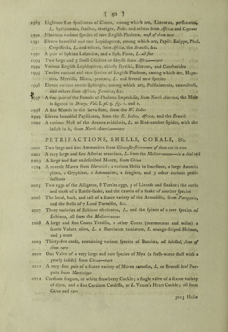 '( 1 1939 Eighteenfiiie fpccimens of Cimex, among which are, Lineatus, peffonatu«i L. barbicornis, fanftus, cruciger, Fair, and others from Africa and Cayamt 1990 Nineteen various fpecles of rare Englifli Phalenae, mojl of them nciv 1991 Eleven beautiful and rare Lepidopterae, among which are, Papil: Euippe, Phal, Crejrufcula, E. and others, from the &c. sggz A pair of Sphinx Labrufea:, and a Sph. Ficus, E-«///Ke 1993 'I'wo large and ^ fmall Crickets or Grylll from Africa—rare 1994 Various Englifli Lepidopterte, chiefly Dytifci, Elateres, and Cantharldes 1995 Twelve curious and rare fpecies of Englifh Phalense, among which are, Hcpa« tica, Myrtilli, PJiata, prunata, E. and feveral new fpecies 1996 Eleven curious exotic Sphinges, among which are, Pedlinicornis, convolvuli, and others from Africa, Jamaica, &;c, 1997 A'f.ne pair of the Female of Phal^na Imperialis, from florlh Amenca, the Male is figured in Drury, Fol, 1, pi, 9. f^, i. and 2. 199S . A fine Mantis in the larva {late, from the IV. Indies 1999 Eleven beautiful Papiliones, from the E. Indies, Africa, and the Brazils 2000 A curious Nell of the-Aranea avicularia, E, or Bird-catcher Spider, with the infedt in it, from North America—rare PETRIFACTIONS, SKE-LLS, CORALS, lAc. 2001 Two large and fine Ammonites from Glouceferfnre—one of them cut in two 2002 A very large and fine Afterias aranciaca, E. from the Mediterranean—in a dealcAf 2003 A large and fine undeferibed Murex, from China 2004 A reverie Murex from Harwich’, a various Helix in limeftone, a large Anomia •plana, a Gryphites, 2 Ammonites, a fungkes, and 3 other curious petri- fadlions 2005 Two eggs of the Alligator, 8 Turtles eggs, 3; of Lizards and Snakes ; the rattle and teeth of a Rattle-fnake, and the exuvia of a fnake of another fpecies 2006 The head, back, and tail of a fcarce variety of the Armadillo, from Patagonia^ and the flrells of 7 Land Tortoifes, &c. 2007 Three varieties of Echinus cfculentus, E. and the fpines of a rare Ipecies-of Echinus, all from the Mediterranean 200.8 A large and fine Conus Textilis, 2 other Cones (marmoratus and miles) 2 fcarce Voluta oliva, E. a Buccinum txniatum, S. orange-ftriped Helmet, and 3 more ' 2009 Thirtytfive cards, containing various fpecies of Buccina, all labelled, fome e>f them rare 2010 One Valve of a very large and rare fpecies of Mya (a frefli-water Ihell with a pearly infide) from China—rare 2011 A very fine pair of a fcarce variety of Murex ramofus, L. or Erocoli leaf Pur- pura from Martinique •2012 Cardium fragum, or white firawberry Cockle,; a Angle valve of a fcarce variety of ditto, and a fine Cardium CardilTa, or Z,. Venus's Heart Cockle ; all from CE'wrt-and rare 3013 Helix
