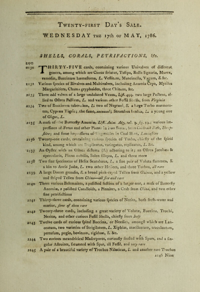 \V;EDNESDAY the 17th OF MAY. 1786. SHELLS, CORALS, PETRIFACTIONS, L-OT. 2IJI ^ |''HIRTY»FIVE cards, containing various Univalves of different * genera, among which are Conus ftriatus, Tulipa, Bulla lignaria, Murex, ramofus,.Buccinum haemaftoma, L. Veftitum, Mancinella, Vaj;um, 5. &c, 1132 Various fpecics of Bivalves and Multivalvcs, including AnomiaCepa, Mytllus Margaritifera, Chania gryphoides, three Chitons, 8cc. 4-133 Three odd valves of a large undukted Venus, 499. two large Pei5lens, al- lied to Oftrea Pallium, L. and various other FoTil Shells, from Virginia 4134 Two of Buccinum tuberoiam, L'. two ofNeptani, S. a large Turbo marmora- tus, Cypiaea Tigris;.the fame,j<«c<?aWi.Strombus lamhis, L. a young one of Gig as, L. 213^ Amafs of the Butterfly'Anomiaej LIR,'Anim. Ang, tal. q-fg- 49-! various im- preflions of Terns and other Plants in iron Stone, from Coiebrook I) At, Shrep- Jhlre', and fome impreflions of'Vegetables in Coal SI ite, LancafAre 2136 Twenty^one cards, containing various fpecies of Tuibo, chiefly of the fpiral kind, among which are Duplicatus, variegatus, replicatus, L. &c. 2137 An Oyfter with an Oftrea diflorta (5.) adhering to it; an Oftrea Jacobze.t & opercularis, Pinna nobilis, Solen filiqua, L. and three more 213S Two fine fpecimens of Helix Scarabarus, L. a fine pair of Voluta flammea, S. a kin to Auris Juds, L. two other Helices, and three Tur bos, all rare 2139 A large Donax grandis, S. a broad pink-rayed Telleu from Guinea, and a yellow and ftriped Tellen from China—all fine and rare 2140 Three various Belemnites, apoliflied feffion of a larger one, a mafs of Butterfly Anomise, 2 polilhed Coralloids, a Pinnites, a Crab from China, and two other fine petrifaftions 2141 Thirty-three cards, containing various fpecies of Nerita, both frefh-water and marine, fiome of them rare 2142 Twenty-three cards, including a great variety of Volutae, Buccina, Trocht, Nerit«, and other curious Foflil Shells, chiefly from Italy 2143 Twelve cards of curious fpiral Buccina, or Needles, amongft which are Lan- ceatum, two varieties of Strigilatum, L. Xiphias, macilentum, truculcntum, pertufum, pugio, bovinum, rigidum, 5. &c. 2144 Two curious meandritical Madrepores, curioufly frofted with Spars, and a An- gular Afiroites, faturated with Spar, all Folfil, and very rare 2145 A pair of a beautiful variety of Trochus Niloticus, L, and another rare Ti ochus 2146 Nine