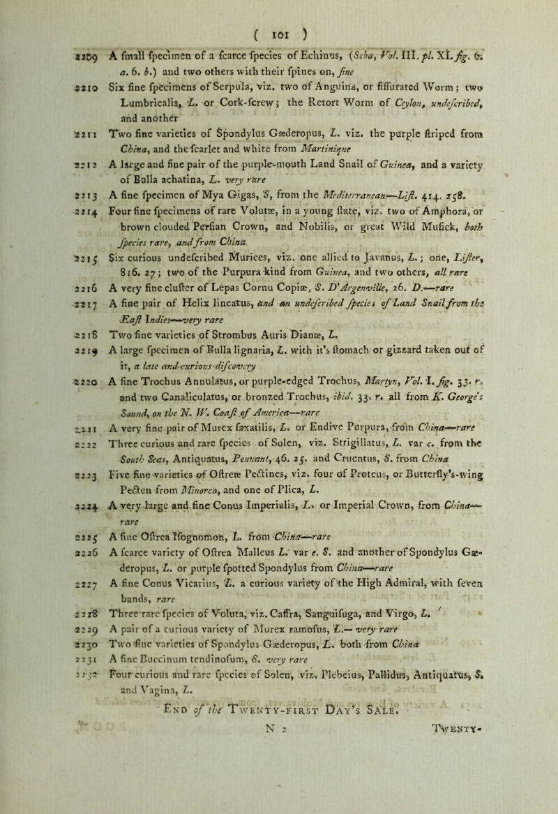 *it>9 A fmall fpecimcn of a fcarce fpecies of Echinus, {Seha, f'^oL 6; a. 6. h.') and two others with their fpines on, fne Ztio Six fine fpecimens of Serpula, viz. two of Anguina, or fiflurated Worm ; two Lumbricalis, 'L. or Cork-fcrew; the Retort Worm of Ceylon, undefcribcJ, and another 2aII Two fine varieties of Spondylus Gaderopus, L. viz. the purple ftriped from China, and thefcarlet and white from Martinique 2212 A large and fine pair of the purple-mouth Land Snail of Guinea, and a variety of Balia achatina, L. very rare 2213 A fine fpecimcn of Mya Gigas, S, from the Mcdlierranean^LiJl. 414. 238. 2214 Four fine fpecimens of rare Volute, in a young ftate, viz. two of Amphora, or brown clouded Perfian Crown, and Nobilis, or great Wild Mufick, both fpecies rare, and from China 221^ Six curious undefcribed Murices, viz. one allied to Javanus, Zi.; one, Lifer, 816. 27 ; two of the Purpura-kind from Guinea, and two others, all rare 2216 A very finecluflrer of Lepas Cornu Copiae, S. D'ArgenvlUe, 26. D.'^rare 2217 A fine pair of Helix lineatus, and an undefcribed fpecies of Land Snail from the Eaf \ndies“-^ery rare ■2218 Two fine varieties of Strombus Auris Biame, L. 2219 A large fpecimcn of Bulla lignaria, £. with it’s fiomach or gizzard taken out of it, a late andcurious-difeovery ^220 A fine Trochus Annulatus, or purple.cdged Trochus, Martyn, yd. 1, fig, 33. r. and two Canaliculatus, or bronzed Trochus, 33. r. all from AT. George's Sound, on the N. If', Coafl of America—rare 2.2 21 A very fine pair of Murex f3<satilis, L. or Endive Purpura, froin China-^rare 2222 Three curious and rare fpecies ofSolen, viz. Strigillatus, Z. var r. from the South Seas, Antiquatus, Pennant, 46. 23. and Crticntus, S. from China 2223 Five fine varieties of Oftrere Peftines, viz. four of Proteus, or Butterfly’s-wing Pedfen from Minorca, and one of Plica, L. 2224 A very large and fine Conus Imperlalis, L, or Imperial Crown, from Chinas rare 2223 A fine Oftrealfognomon, L. irOxn Chinade-rare 2226 A fcarce variety of Oftrea Malleus i. var e. S. and another of Spondylus Gas- deropus, L. or purple fpotted Spondylus from China-—rare 2227 A fine Conus Vicarius, ‘L, a curious vari^y of the High Admiral, with feven bands, rare 2 2r8 Three rare fpecies of Voluta, viz. Caffra, Sanguifuga, and Virgo, L, ' 2229 A pair of a curious variety of Murex ramofus, vety rare 2230 Twofinc varieties of Spondylus Gaederopus, L, both from China 2231 A fine Buccinum tendinofum, S. very rare orp Four curious and rare fpecies of Solen, viz. Plebeius, PalHdtrs:, AntiqUatXiS) S, and Vagina, L. End of'the Twenty-first Day’s Sale.