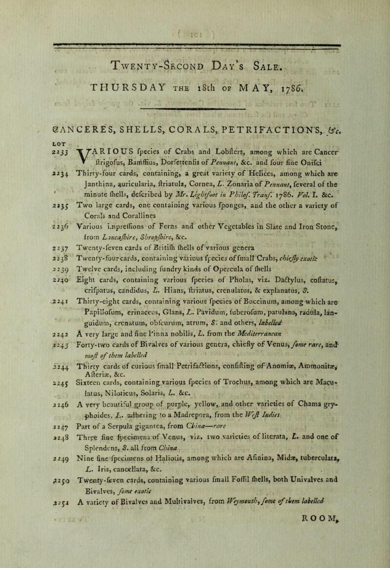 THURSDAY the i8ch of MAY, 1786^* SAN CERES, SHELLS, CORALS,. PETRIFACTIONS, ^ LOT 2235 TTARIOUS fpecies of Crabs and Lobflers, among which are Cancer » ftrigofus, Bamffius, Dorfettenlis o{ Penrianf, See. and four fine Onifei 2234 Thirty-four cards, containing, a great variety of Hehces, among which arc janthina, ^uricularia, ftriatula. Cornea, L. Zonarlaof Pennant, kverzl of the * minute (hells, deferibed by Mr. Light/oot in Philof. Tranf. 1786. Fol. I. &c.. 223^ Two large cards, one containing various fponges, and the other a variety of Corals and Corallines 2236^ Various i.npreffions of Ferns and other Vegetables in Slate and Iron Stone, from Lancajlnre, ShropJJtire, &ic. 2237 Twenty-feven cards of Britifli (hells of various genera 2238 Twenty-four cards, containing various fpecies of fniall'Crabs, chiejy exotic 2239 Twelve cards, including fundry kinds of Opercula of (hells 2240 Eight cards, containing various fpecies of Pholas, viz. Dadfylus, coftatus, crifpatus, candidus, L. Hians, Ifriatus, crenulatus, & explanatus, S‘. 2241 Thirty-eight cards, containing various fpecies of Buccinum, among which are Papillofum, erinaceus, Gians, L,. Pavidum, fuberofum, patulans^ radula, Ian* guidum, crenatum, obl'curuin, atrum. S', and others, labelled 2242 A very large and fine Pinna nobilis, L. from the Mediterranean 2245 Forty-two cards of Bivalves of various genera, chiefly of Venus, fame rare, and ?noft of them labelled 2244 Thirty cards of curious fm all Petri faff ions, confifting of Anomise, Aminonitar, Afteriae, &c. 2245 Sixteen cards, containing.varlous fpecies of Trochus, among which are Macu« latus, Niloticus, Solaris, L. &c. 2246 A very beautiful group of purple, yellow, and other varieties of Chama gry* -phoides, 1.. adhering to a Madrepora, from the U^ef Indies- 2247 Part of a Serpula gigantea, from China—rare >248 Thrpe fine fpecunens of Venus, viz. two varieties of llterata, £. and one of Splendens, S. all from China 2249 Nine fine fpccimcns ot Haliolis, among which are Afinlna, Mid», tuberculata,. L. Iris, cancellata, &c. ;2 2 50 Twenty-feven cards, containing various fmall Foflil (hells, both Univalves and Bivalves, fame exotic 2254 A variety of Bivalves and Multivalves, from Wejmoutla, fame of them labelled R O O