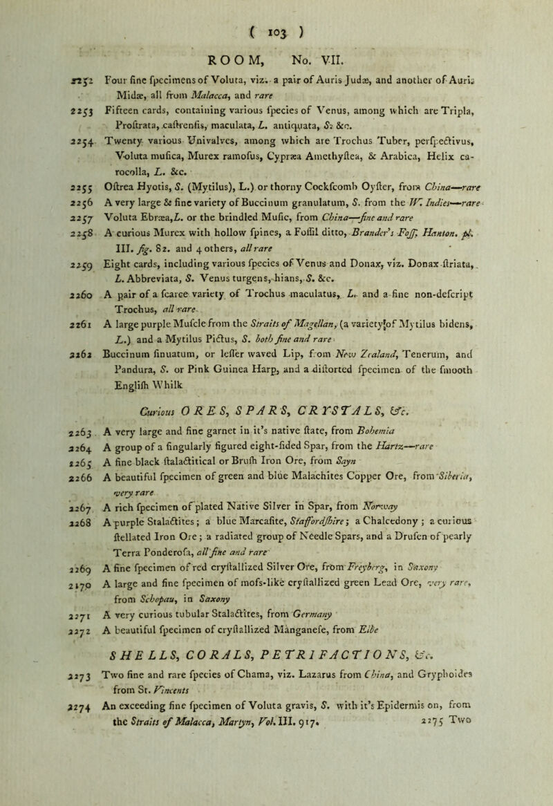 ROOM, No. VII. F our fine fpcclinensof Voluta, viz. a pair of Auris Judas, and another of Aurls Midae, all from Malacca^ and rare 2253 Fifteen cards, containing various fpecies of Venus, among rvhich areTripla, Proftrata, caftienfis, maculata, L. antiquata, 5; &c. 2254 Twenty various Univalves, among which are Trochus Tuber, perfpeftivus, Voluta mufica, Murex ramofus, Cyprtea Amethyftea, & Arabica, Helix ca- rocolla, L. &c. 2255 Oflrea Hyotis, 5. (Mytilus), L.) or thorny Cockfeomb Oyfter, from China—rare 2256 A very large & fine variety of Buccinum granulatum, 5. from the W, India—rare 22^7 Voluta Ebrxa,Z. or the brindled Mufic, from China—-fine and rare 22^8 A curious IMurex with hollow fpines, a FolCl ditto, Brander’s ■FaJJ', Hanton, pt, \W, fig. 82. and 4 others, all rare 22^9 Eight cards, including various fpecies of Venus and Donax, viz. Donax firiata,. L. Abbreviata, S. Venus turgens, hians,.5. &c. 2260 A pair of a fcarce variety of Trochus maculatus, L,- and a fine non-defeript Trochus, all rare. 2261 A large purple Mufclefrom the Straits of Magellan, (a vanety[of Mytilus bidens, Z,.) and a Mytilus Piftus, S. hath fine and rare 2262 Buccinum finuatum, or lefler waved Lip, f om Neui Zealand, Tenerum, and Pandura, S. or Pink Guinea Harpj and a-diilorted fpecimen of the fmooth Englifli Whilk Curious 0 R E- S, S P R 'Sy C R A L S, lAc, 2263 A very large and fine garnet in it’s native ftate, from Bohemia 2264 A group of a fingularly figured eight-fided Spar, from the Hartz.—rare 2263 A fine black ftalaftitical orBrufh Iron Ore, from Sqyn 2266 A beautiful fpecimen of green and blue Mahachltes Copper Ore, ^tom’Sibeiia, very rare 2267 A rich fpecimen of plated Native Silver In Spar, from Norway 2268 A purple Stalaftites; a blue Marcafite, a Chalcedony ; a curious ftellated Iron Ore; a radiated group of Needle Spars, and a Drufen of pearly Terra Ponderofa, all'fine and rare 2269 A fine fpecimen of red cryllallized Silver Ore, irXom. Freyhrrg, in Saxony ztyp A large and fine fpecimen of mofs*like cryllallized green Lead Ore, ^.’ery rare, from Schopau, in Saxony 2271 A very curious tubular Stalaftites, from Germany 2272 A beautiful fpecimen of cryllallized Manganefe, from Flbe SHE LLS, CORALS, P E T R 1 F A CTIO N S, f?V. 2273 Tw'o fine and rare fpecies of Chama, viz. Lazarus from China, and Grypholdes from St. Vincents 2274 An exceeding fine fpecimen of Voluta gravis, 5. with it’s Epidermis on, from the Straits of Malacca, Martyn, Vol,Yl\. 917. ^^75 Two