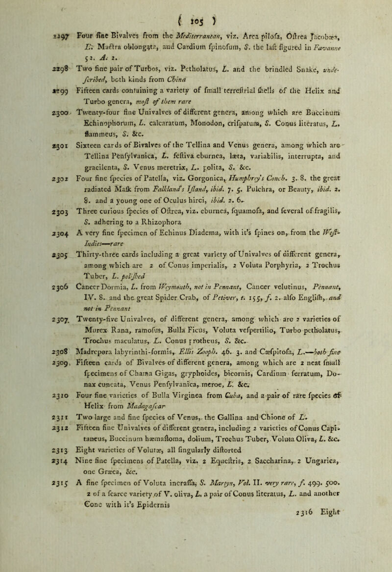 2197 Bivalves from the Mcdlterransan^ viz. Area pilofa, Oflrea Jacobsn, L. Maiftra oblongata, and Cardiuin fpinofuin, cj. the lafe figured in Fanjanne 52. 2. 5398 Two fine pair of Turbos, viz. Betholatus, L. and the brindled Snake, unJe^ ferihedy both kinds from China «99 Fifteen cards containing a variety of fmall terreftrial ihells of the Helix and Turbo genera, mojl of them rare Z30O- Twenty-four fine Univalves of different genera, among which are Buccinum Kchinophorum, L. calcaratuin, Monodon, crifpatum, 5. Conus literatus, Z.. flammeus, 5. &c. 2^01 Sixteen cards of Bivalves of the Tellina and Venus genera, among which are- Tellina Peiifylvanica, L, feftiva eburnea, laeta, variabilis, interrupta, and gracilenta, 5. Venus meretrix, A. polita, S. See. 2302 Four fine fpecies of Patella, viz. Gorgonica^. Hum/ihrf s Conch. 3. 8. the great radiated Malk from Falkland's Ijlandy ibid. 7. Pulchra, or Beauty, ibid. 2. 8. and a young one of Oculus hirci, ibid. 2. 6.- 2303 Three curious fpecies of Ofirea, viz. eburnea, fquamofa, and feveral of fragilis,- S. adhering to a Rhizophora 2304 A very fine fpecimen of Echinus Diadema, with it’s fpines on,.from the WeJF Indies—rare 2305 Thirty-three cards Including a great variety of Univalves of different genera, among which are 2 of Conus imperialis, 2 Voluta Porphyria, 2 Trochus Tuber, L. poUfied 2306 Cznccv'Doxmia.y L. irom Weymouth, not in Pemant, Cancer velutinus, Pennanty IV. 8. and the great Spider Crab, of Petivery t. 155, f. 2. alfo Englilh,- not in Pennant 2307. Twenty-five Univalves-, of different genera, among which arc 2 varieties of Murex Rana, ramoftis. Bulla Ficus, Voluta vefpertilio, Turbo petholatus, Troclius maculatus, L. Conus protheus, S. Sec. 2308 Madrepora labyrinthi-formis, Fllis 2^ooph. 46. 3. and Caefpitofa, L.—both Jhie 2309, Fifteen cards of Bivalves of different genera, among which are 2 neat fmall fpecimens of Chama Gigas, gryphoides, bicornis, Cardinm < ferratum, Do- nax cuneata, Venus PenfyIvanica,-mcroe, L. Sec. 2310 Four fine varieties of Bulla Virginea from Cubay and a pair of rare fpecies Helix from Madagafcar 2311 Two large and fine fpecies of Venus, the Gallina and Chione of L. 2312 Fifteen fine Univalves of different genera, including 2 varieties of Conus Capt* tancus, Buccinum haeinaftoma, doiium, Trochus Tuber, Voluta Oliva, L. See. 2313 Eight varieties of Volutae, all fingularly diftorted 2314 Nine fine fpecimens of Patella, viz. 2 Equeftris, 2 Saccharina,. 2 Ungarica, one Gr^ca, Sec. 2315 A fine fpecimen of Voluta incraffaj S. Martyn, Vol. II. very rarcy f. 499. 500. 2 of a fcarce variety of V. oliva, L. a pair of Conus literatus, L. and another Gone v/ith it’s Epidernls 2316 Eight