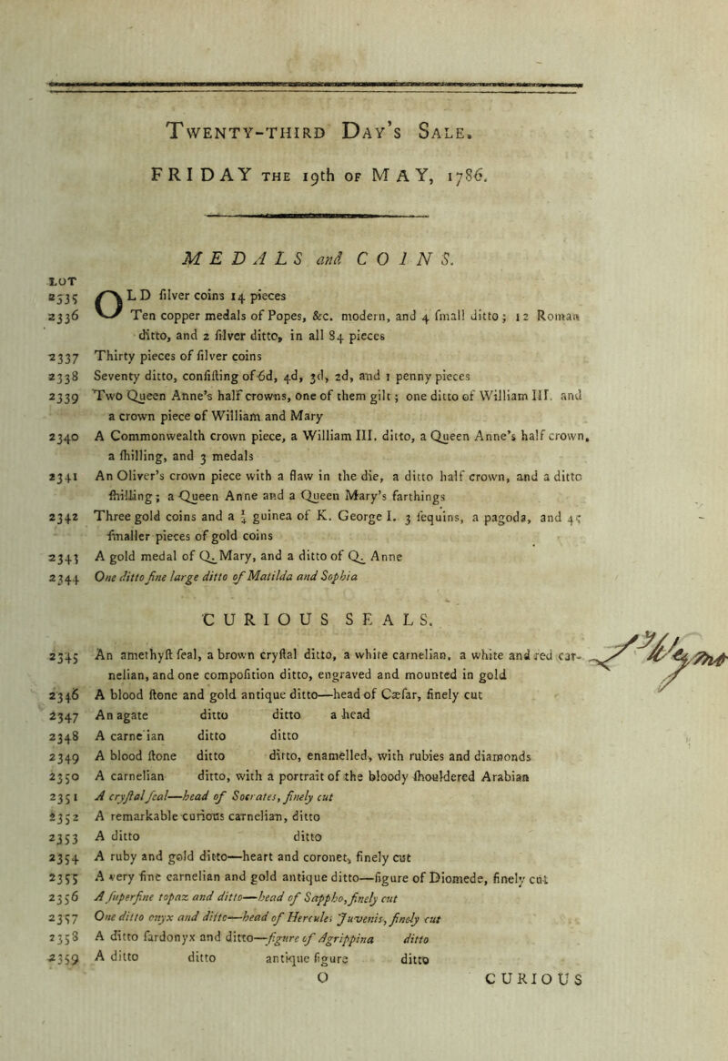 F R I DAY THE 19th OF May, 1786. MEDALS and COINS. XOT aj35 y^LD filver coins I i|. pieces 2336 Ten copper medals of Popes, &c. modern, and 4 fmall ditto; 12 Roman ditto, and 2 filver ditto, in all S4 pieces 2337 Thirty pieces of filver coins 2338 Seventy ditto, confifting of^d, 4d, 3d, 2d, and i penny pieces 2339 Two Queen Anne’s half crowns, one of them gilt; one ditto of William III. and a crown piece of William and Mary 2340 A Commonwealth crown piece, a William III. ditto, a Queen Anne’s half crown, a Ihilling, and 3 medals 2341 An Oliver’s crown piece with a flaw in the die, a ditto half crown, and a ditto Shilling; a Queen Anne and a Queen Mary’s farthings 2342 Three gold coins and a ^ guinea of K. George I, 3 fequins, a pagoda, and 4? fmaller pieces of gold coins 2343 A gold medal of Q^Mary, and a ditto of Q^ Anne 2344 One ditto fine large ditto o/Matilda a7id Sophia CURIOUS SEALS. 2345 An amethyft feal, a brown cryftal ditto, a white carnelian, a white and red car- nelian, and one compofition ditto, engraved and mounted in gold 2346 A blood ftone and gold antique ditto—head of Caefar, finely cut 2347 An agate ditto ditto a head 2348 A carne'ian ditto ditto 2349 A blood ftone ditto ditto, enamelled, with rubies and diamonds 2350 A carnelian ditto, with a portrait of the bloody Ihouldered Arabian 2351 A cryftal feal—head of Socrates, fmly cut 2332 A remarkable curicfcs carnelian, ditto 2353 A ditto ditto 2354 A ruby and gold ditto—heart and coronet, finely cut 2353; h very fine carnelian and gold antique ditto—figure of Diomede, finely cut 2356 A fuperfine topaz and ditto—head of Sappho,finely cut 2337 0)ie ditto onyx and dlttc‘—head of Hercules J uvenis, finely cut 2338 A ditto fardonyx and ditto—ditto ^359 ^ ditto ditto antique figure ditto O CURIOUS