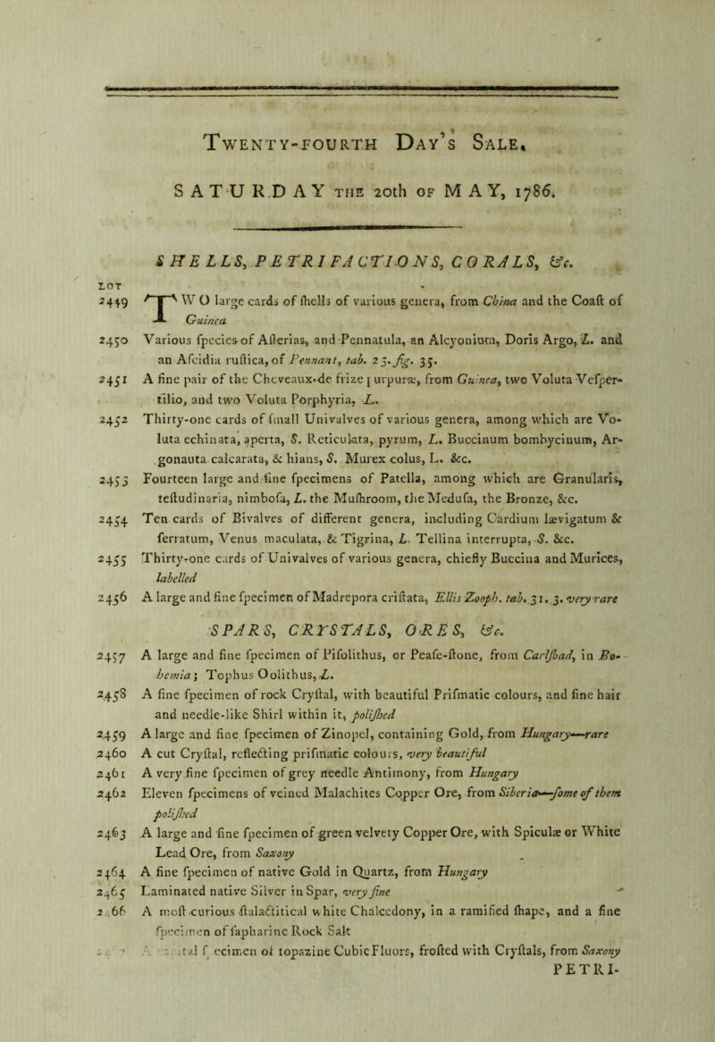 S A T'U R.D A Y the 20th of MAY, 1786. SHE LLS, PETRIFACTIONS, CORJLS, iAc. roT ^ f ^ O large cards of flieUs of various genera, from Chhua and the Coaft of ■A Guinea 2450 Various fpccies of Ailerias, and Pennatula, an Alcyoniam, Doris Argo, i. and an Afcidia ruftica, of Pennant, tab. 35. 2451 A fine pair of the Cheveaux»de frize j urpurse, from Guinea, two Voluta Vefper- . tilio, and two V'oluta Porphyria, L. 2452 Thirty-one cards of finall Univalves of various genera, among which are Vo- luta echinata, aperta, 5. Reticulata, pyrum, L, Buccinum bomhyciuum, Ar- gonauta calcarata, & hians, S. Murex colus, L. &c. 2453 Fourteen large and fine fpecimens of Patella, among which are Granularls, tefiudinaria, nimbofa, L. the Mufliroom, tlie IMedufa, the Bronze, &c. 2434 cards of Bivalves of different genera, including Cardium laevigatum & ferratum, Venus maculata, & Tigrina, L- Tellina interrupta, 5. &c. 2455 Thirtyrone cards of Univalves of various genera, chiefly Buccina and Murices, labelled 2456 A large and fine fpecimen of Madrepora criftata, Ellis Zooph. tab. 31.5. very rare iSPARS, CRTSTALS, ORES, (sc. 2457 large and fine fpecimen of Pifolithus, or Peafe-ftone, from Carljhad, in Bt>-- hemia', Tophus Oolithus,,Z. 2458 A fine fpecimen of rock Cryltal, with beautiful Prifmatic colours, and fine hair and needle-like Shirl within it, poUJlsed 2439 A large and fine fpecimen of Zinopel, containing Gold, from Hungary'—rare 2460 A cut Cryftal, reflefting prifmatic colours, very beautiful 2461 A very fine fpecimen of grey needle Antimony, from Hungary 2462 Eleven fpecimens of veined Malachites Copper Ore, from Siberia—fame of them polifeed 2463 A large and fine fpecimen of green velvety Copper Ore, with Spiculse or White Lead Ore, from Saxony 2464 A fine fpecimen of native Gold in Quartz, from Hungary 2463 Laminated native Silver in Spar, very fine  2466 A moftcurious flalaftitical white Chalcedony, in a ramified fliape, and a fine fpecimen offapharlnc Rock Salt 24 7 A ital f ccimen of topazine CubicFluors, frofted with Cryftals, from Saxony PETRI-