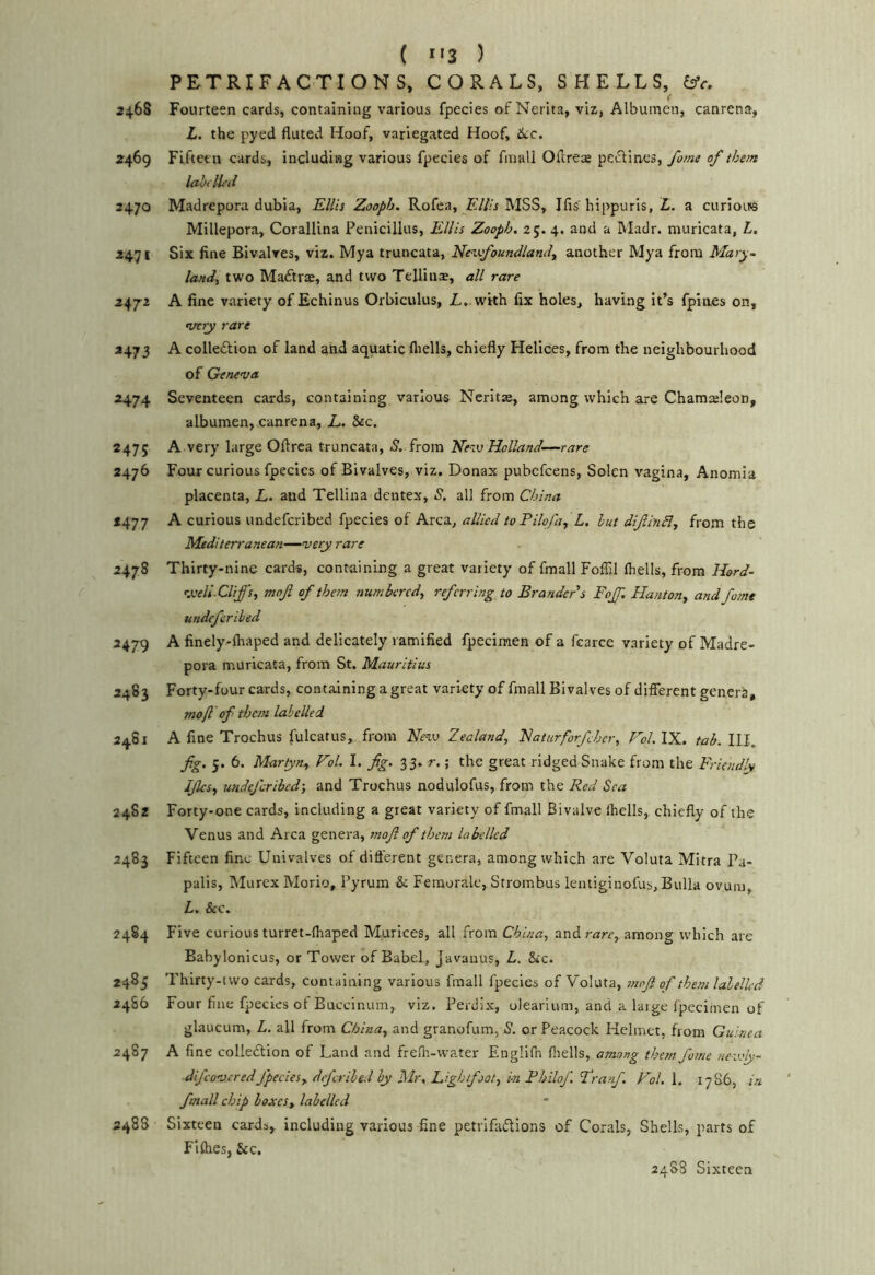 ( *«3 ) PETRIFACTIONS, CORALS, SHELLS, 2468 Fourteen cards, containing various fpecies of Nerita, viz, Albumen, canrena, L. the pyed fluted Hoof, variegated Hoof, iicc. 2469 Fiftee n cards, including various fpecies of fmall Oflrea peiSlines, form of them labclL'il 2470 Madrepora dubia, Kllis Zooph. Rofca, FAth MSS, Ifis' hippuris, L. a curiouB Millepora, CoralUna Penicillus, Ellis Zooph. 25. 4. and a Madr. muricata, L, 2471 Six fine Bivalves, viz. Mya truncata, Nen.K.foundlanil, another Mya from Mary- land, two Maftrae, and two Tellinas, all rare 247-2 A fine variety of Echinus Orbiculus, L..vi'rth fix holes, having it’s fpioes on, very rare 2473 A colletStion of land and aquatic fliells, chiefly Helices, from the neighbourhood of Geneva 2474 Seventeen cards, containing various Ncritie, among which are Chamasleon, albumen, canrena, E. &c. 2475 A very large Oflrea truncata, S. from Kezv Holland—rare 2476 Four curious fpecies of Bivalves, viz. Donax pubcfcens, Solen vagina, Anomia placenta, L. and Tellina dentex, 5, all from China *477 A curious undefcribed fpecies of Area, allied toPilqfa, L. hut difijiSl, from the Mediterranean—very rare 2478 Thirty-nine cards, containing a great variety of fmall Foffil Ihells, from Hord- '■xell.CUffs, moji of them numbered, referring to Brandeds Fojf. Flanton, and fome undefcribed 2479 A finely-fliaped and delicately ramified fpecimen of a fcarce variety of Madre- pora muricata, from St. Mauritius 2483 Forty-four cards, containing a great variety of fmall Bivalves of different generS, mo ft of them labelled 2481 A fine Trochus fulcatus, from Hevj Zealand, Haturforfher, Fol.lX. tab. III. fg. 5. 6. Marfyn, Vol. I. fig. ^3. r.; the great ridged Snake from the Friendly Ifics, undefcribed-, and Trochus nodulofus, from the Red Sea 2482 Forty-one cards, including a great variety of fmall Bivalve ihells, chiefly of the Venus and Area genera, mofi of them labelled 2483 Fifteen fine Univalves of dift'erent genera, among which are Voluta Mitra Pa- palis, Murex Morio, Pyrum & Femorale, Strombus lentiginofus, Bulla ovum, L. &c. 2484 Five curious turret-ihaped Murices, all from China, and r^rr, among which are Babylonicus, or Tower of Babel, Javanus, L. &c. 2485 Thirty-two cards, containing various fmall fpecies of Voluta, mofi of them labelled 2486 Four fine fpecies of Buccinum, viz. Perdix, olearium, and a laige fpecimen of glaucum, L. all from China, and granofum, S. or Peacock Helmet, from Guinea 2487 A fine collection of Land and frelh-water Englifn fliells, among them fame newly- difeovered fpecies, deferihed by Mr, Lightfjot, in Bhilof, ’Tranf. Vol. 1. 1786, in. fmall chip boxes, labelled 248S Sixteen cards, including various fine petrifactions of Corals, Shells, parts of Fifties, Sic, 24S8 Sixteen
