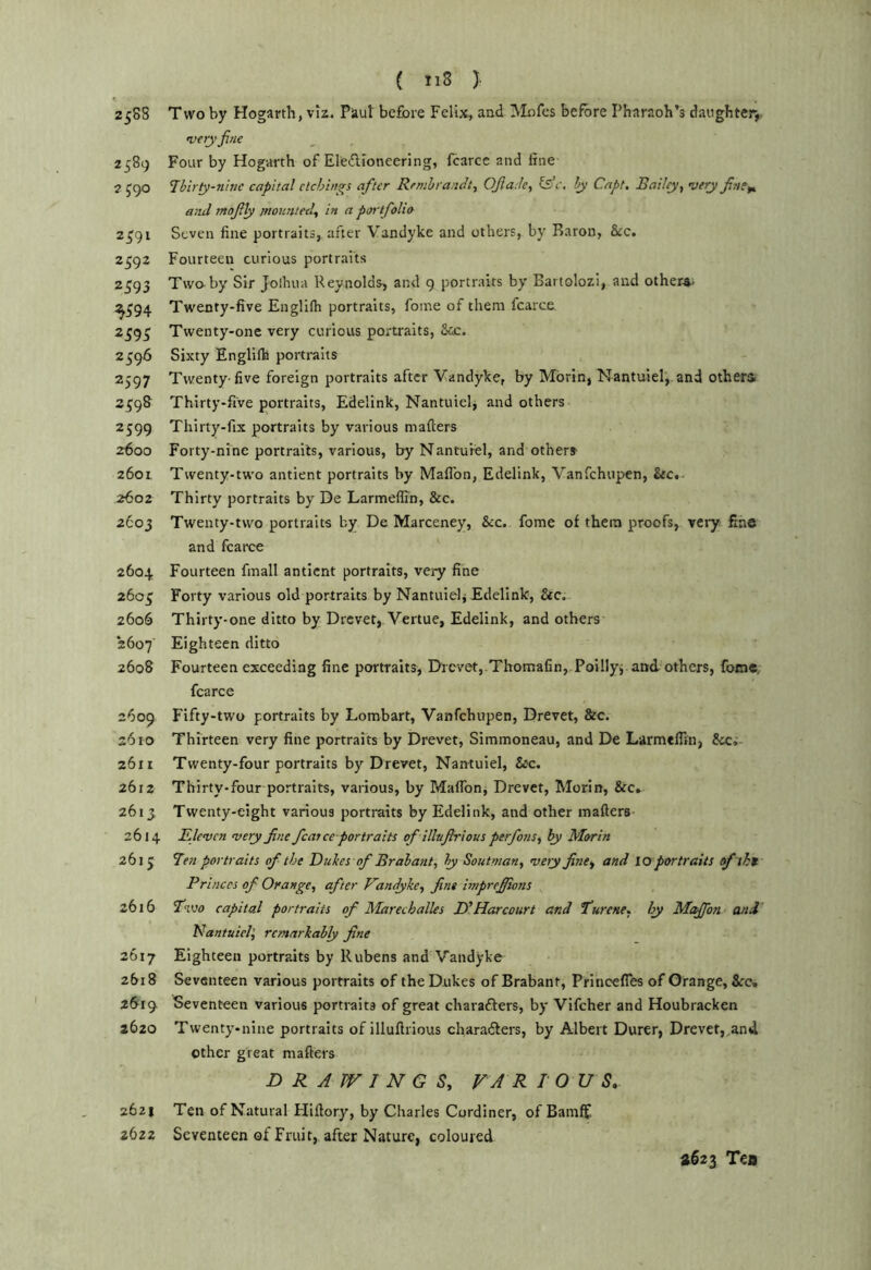 ( nS } 2588 Two by Hogarth, vir. Paul before Felix, and Mnfes before Pharaoh’s daughter, wry fine 2589 Four by Hogarth of EleiTironeering, fcarce and line 2 J90 Tbirty-ninc capital etchings after Rembrandt^ Ofiade, c, by Capt, Bailey^ very finef^ and mofily mounted^ in a portfolio 2^91 Seven line portraits,^ after Vandyke and others, by Baron, &:c, 2592 Fourteen curious portraits 2593 Twaby Sir Joihua Reynolds, and 9 portraits by Bartolozi, and others. ^594 Twenty-five Englilh portraits, foine of them fcarce 2595 Twenty-one very curious portraits, &cc. 2596 Sixty Englilh portraits 2597 Twenty-five foreign portraits after Vandyke, by Morin, Nantuiel,. and other* 2^98 Thirty-five portraits, Edelink, Nantuielj and others 2599 Thirty-fix portraits by various mailers 2600 Forty-nine portraits, various, by Nanturel, and others 2601 Twenty-two antient portraits by Maflbn, Edelink, Vanfehupen, See, 2602 Thirty portraits by De Larmeflin, &c. 2603 Twenty-two portraits by De Marceney, &c. fome of them proofs, very fine and fcarce 2604 Fourteen fmall antient portraits, very fine 2605 Forty various old portraits by Nantuiel, Edelink, &c. 2606 Thirty-one ditto by Drcver, Vertue, Edelink, and others 2607' Eighteen ditto 2608 Fourteen exceeding fine portraits, Drcvet,.Thomafin,-Poillyj and others, fotn«. fcarce 2609 Fifty-two portraits by Lombart, Vanfehupen, Drevet, &c. 2610 Thirteen very fine portraits by Drevet, Simmoneau, and De Larmeflin, Scci- 2611 Twenty-four portraits by Drevet, Nantuiel, &c. 2612 Thirty-four portraits, various, by Maflbn, Drevet, Morin, &c. 261 j Twenty-eight various portraits by Edelink, and other mailers 2614 Eleven very fine feat ce portraits of ilhfirious perfonSi ly Metrin 2613 Ten portraits of the Bultes of Brabant^ by Soutman, very fitity and 10 portraits oftht Princes of Orange, after Vandyke, fine hnprefiions 2616 T’lvo capital portraits of Marechalles D'Harcourt and Turene, hy Me^on and’ Nantuiel^ remarkably fine 2617 Eighteen portraits by Rubens and Vandyke 2618 Seventeen various portraits of the Dukes of Brabant, Princefles of Orange, &rc. 2619 Seventeen various portraits of great charadlers, by Vifeher and Houbracken 2620 Twenty-nine portraits of illullrious charadlers, by Albert Durer, Drevet,,and other great mailers DRAWINGS, V A R 10 U S, 2621 Ten of Natural Hillory, by Charles Cordiner, of Bamfjf 2622 Seventeen of Fruit, after Nature, coloured a623 Ten