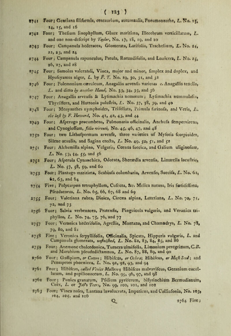( >»3 ) Foui'j Gefttlana filiform!*, centaurium, autumHalis, Pneuriioiiautlic, L. ¥7o. t 14, ahd i6 *742 Four; Thefium Hnophyllum, Glaux maritimaj Illecebjum verticillatuiuj L, and one non-defcript by Taylor, No. i iS, 19, and to *743 Four; Campanula hederacea, Glomerata, Latifoliaj Tracheliunij £. No. 2t, 22, 23, and 24 2744 Four; Campanula rapunculus, Patula, RotUndifoIia, and Lonicera, L. No. 26, 27, and 28 274^ Four; Samolus valerandi, Vinca, major and minor, (implex and duplexj and Hyofcyanius nlger, L. by P. T. No. 29, 30, 31, and 32 2746 Four; Polemonium coeruleum, Anagallis arvenfis Varietas c. Anagallis tertella, L. and ditto hy another Hand, No. 33, 34, 35', and 36 2747 Four; Anagallis arvenfis & Lyiimachia ncmorum; Lyiimachia nummulalia, Thyrfiflora, and Hottonia paluftris, L. No. 37, 38, 39, and 40 2748 Four; Menyanthes nymphoides, Trifoliata, Primula farinofa, and VeHs, Z., the laji by F. Howard, No* 41, 42, 43, and 44 2749 Four; Afperugo procumbens, Pulmonaria officinalis, Anchufa fempervirensj and CynoglolTum, foUo virenti, No. 43, 46, 47, and 48 27^0 Four; two Lithofpermum arveilfe, three varieties of Myfotis fcorpioides, Silcne acaulis, and Sagina ereita, L. No. 49, 30, and 32 2751 Four; Alchemilla alpina, Viilgarisj CornUS fuecica, and Galium ullginbfunl, L. No. 53j 54, 3^, and 56 27J2 Four; Afperula Cynanchica, Odorata^ Sherardia arvenfis, Littorella lacuftris* L. No. 57» S9» 27^3 Four; Plantago maritiitta, Scabiofa cotumbaria* Arvenfis^ Succifa, L. No. Oi, 62, 63, and 64 2754 Five; PolycarpOri tetraphyllum, CufcUta, Sea Melica liutansj Iris foetidiffimaj Pfeudacorus, £.,Noi. 6^, 66, 67^ 68 and 69 273^ Four; Valeriana rubra) Dioica, Circaea alpina, Lutetiana, Lt No. 70, 71* 72, and 73 2756 Four; Salvia verbenacca, Pratenfis, Pinguicula vulgaris, and Veronica tri* phylloS) L. No. 74, 75, 76, and 77 27J7 Four; Veronica hederifolia, Agreftis, Morttatia) ahd Cham^drys, £. No. 78, 79, 80, and 81 2758 Five; Veronica ferpyllifolia. Officinalis, Spicata, Hippuris vulgaris, t. and Campanula glomerata, unfinijhed, L. No. 82, 83, 84, 83, and 86 2739 Four; Anemone cbalcedonica, TurneraUlmifolia, Limonium peregrIilurri,C.S. and Marubium pfeudodiftamnus, Li No, 87, 88, 89, and 90 2760 Four; Goffipium, er ; HibifeUs, or Ochra] Hibifeus, or Muji Seed •, and Pentapetes phoenicca, L. No. 91, gi, 95, and 94 2761 Four; Wihikw, called Fenicc Mallow i Hibifeus malvavifcus, Geranium cucuU latum, and pnpilionaccum, L. No. 95, 96, 97, and 98 2762 Four; Punica granatum, Pfidium pyriferum, Sifyrinchititn Bermudianum^ Coix, L. or Job's Tears, No. 99, too, 101, and 102 2763 Four; Vinca rofea, Lantana Invelucrata, Impatiens, and Collinfonia, No. lojf 104, 103, and 106