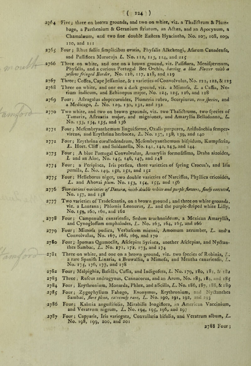 '( *24 ) Five; ihrce on bro’.vn grounds, and two on white, viz. a ThaH^^rum & Plum- bago, a Partbenium & Geranium ftriatum, an Ailsea, and an Apocynum, a Chamalaeum, and two fine double Eaftern Hyacinths, No. 107, 108, 109* 110, and 111 276^ Four; Rhus foliis fimplicibus ovatls, Phyfalis Alkek-engi, Afarum Canadenfe, and PalTlflora Murucuja L. No. 112, 115, 114, and ri^ 2766 Three on white, and one on a brown ground, viz. Palfiflora, Menifjiermumi Phyfalis, and a curious Portugal Bee Orchis, having a blue Flower with a yellow fringed Border, No. 116, 117, 118, and 119 2767 Three; Coffea, Cape Jeflamine, & 2 varieties of Convolvulus, No. X2i, 122,& 123 2768 Three on white, and one on a d.irk ground, viz. a Miinofa, L. a Caffia, Ne- rium indicum, and Echinopus major, No. 124, 12^, i 26, and 128 3769 Four; Aftragalus alopecuroides. Plumeria rubra, Scorpiurus,and a Medicago, L. No. 129, 130, 131,. and 132 3770 Two white, and two on brown grounds, viz. two Thalidlrums, two fpecies of Tamarix, Aftrantia major, and mignionet,. and Amaryllis Belladonna,. Zi, No. 133, 134, 135, and 136 2771 Four; Mefembryanthemum linguiforme, Oxalis purpurea, Arifiolochia femper- virens, and Erythrina herbacca, L. No. 137, 13&, 139, and 140 2772 Four; Erythrina corallodendrum, Mefembryanthemum hifpidum, Kaempferia^- L. Horr. Cliff: and Soldanella, No. 141, 142, 143, and 144 2773 Four; A blue Portugal Convolvulus, Amaryllrs formofilfima, Draba aizoides, L and an Aloe, No. 143, 146, 147, and 14S 2774 Four; a Periploca, Iris perfica, three varieties of fpring Crocus’s, and Iris pumila, L. No. 149, 130, 151, and 152 277^ Four; Helleborus niger, two double varieties of Narcifliis, Phyllica ericoides, L. and Ahovai plum. No. 153, 154, 155, and 156 2776 Taw curious varieties of Datura, with double white and purple flowers, finely executed. No. 137, and 138 2777 Two varieties of Tradefcantia, on a brown ground ; and thrceon white grounds, viz. a Lantana; Phlomis Leonurus, Z,. and the purple-Ilriped white Lilly, No. 1^9, 160, 161, and 162 2778 Four; Campanula canarienfis, Sedum arachnoideum, a Mexican Amaryllfs, and Cynogloflum omphalodes, L. No. 163, 164, 163, and 166 2779 Four; Mimofa pudica, Verbafeum miconi, Amomum zerumbet, Z,. and^a Convolvulus, No. 167, 168, 169, and 170 2780 Four; Ipomsea Quamoclit, Afclepias Syriaca, another Afclepias, and NyZtan- thes Sambac, L. No. 171, 172, 173, and 174 2781 Three on white, and one on a brown ground, viz. two fpecies of Robinia, L. a rare Spanifh Linaria, a Browallia, a Mimofa, and Mentha canarienfis, Z. No. 175, 176, 177, and 178 2782 Four; Malpighia, Bafella, Caflia, and Indigofera, Z. No. 179, 180, 181, Sr 1S2 2783 Three; Rufeus androgynus, Cannacorus, andan Arum, No. 183, 184, and 185 2784 Four; Erythroniura, Monarda, Phlox, and aScilla, Z.. No. 186, 187, 188, & 189 2785 Four; Zygophyllum Fabago, Evonymus, Erythronium, and Nyftanthes Sambac, fiore pleno, extremely rare, L. No. 190, 191, 192, and 193 2786 Four; Kalmia angullifolia, Mirabilis longiflora, an American Vaccinium, and Veratrum nigrum, L, No. 194, 195, 196, and 197 2787 Four; Capparis, Iris variegata, Convallaria bifolia, and Veratrum album, L, No. 198, 199, 200, and 201