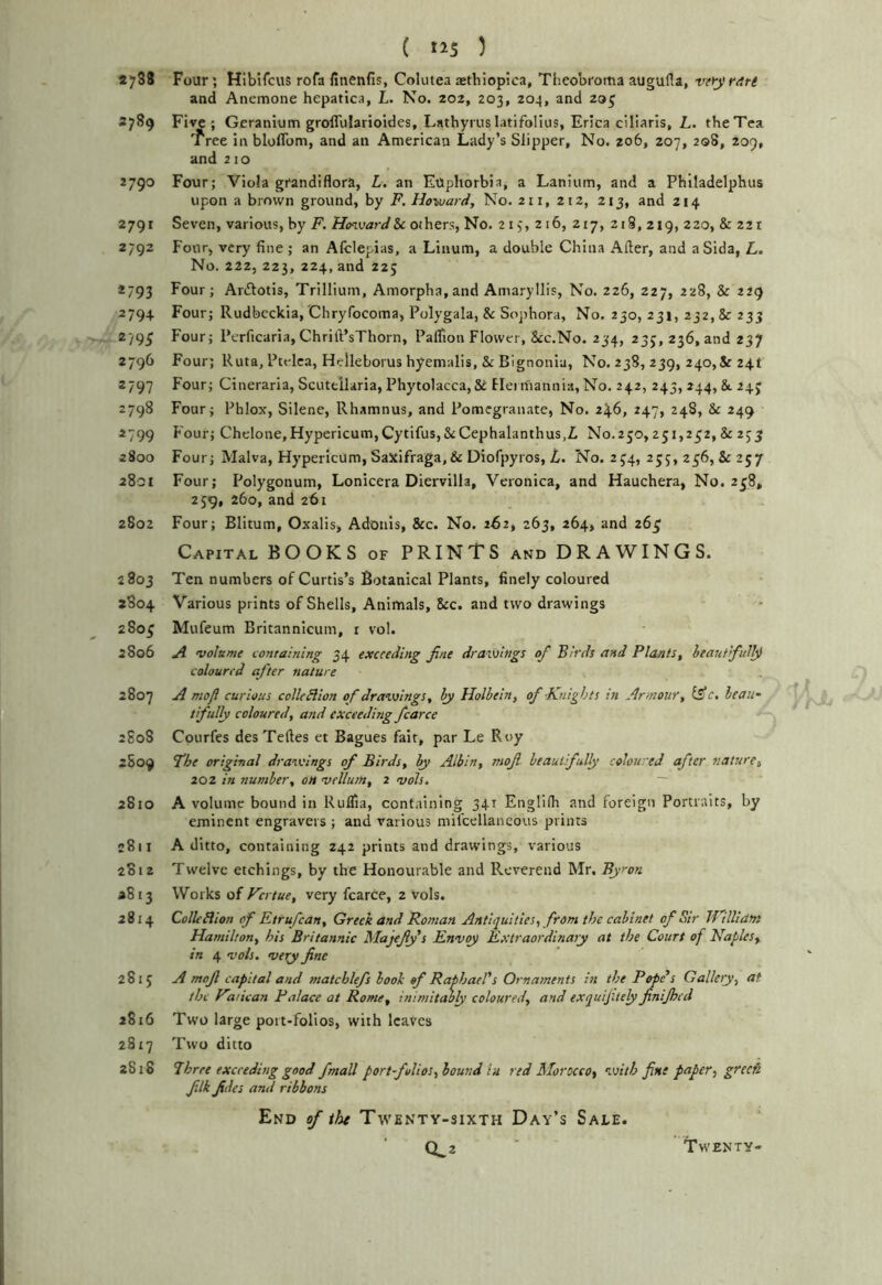4788 Four; Hlbifcus rofa finenfis, Colutea sethiopica, Tlieobroma augufla, veiy rati and Anemone hepatica, L. No. 202, 203, 204, and 29^ 2789 Five ; Geranium groflularioides, Lathyrus latifolius, Erica ciliarls, L. the Tea 'free in bloflbm, and an American Lady’s Slipper, No. 206, 207, 208, 209, and 210 2790 Four; Viola grandiflora, L. an Euphorbia, a Lanium, and a Phlladelphus upon a brown ground, by F. Howard, No. 211, 212, 213, and 214 2791 Seven, various, by F. HcnvarJ&c others. No. 213, 216, 217, 2i§, 219, 220, & 22 r 2792 Four, very fine ; an Afclepias, a Linum, a double China Alter, and aSida, L. No. 222, 223, 224, and 225 *793 Four; Aritotis, Trillium, Amorpha,and Amaryllis, No. 226, 227, 228, & 229 2794 Four; Rudbcckia, Chryfocoma, Polygala, & Sophora, No. 230, 231, 232,8r 233 2795 Four; Pcrficaria,Chrilt’sThorn, Palfion Flower, Scc.No. 234, 235, 236, and 237 2796 Four; Ruta, Ptelca, Helleborus hyemalis, & Bignonia, No. 238, 239, 240,& 24t 2797 Four; Cineraria, Scutellaria, Phytolacca, & Hei rfiannia, No. 242, 243, 244, &. 243 2798 Four; Phlox, Silene, Rhamnus, and Pomegranate, No. 24.6, 247, 248, & 249 2799 Four; Chelone, Hypericum, Cytifus,&Cephalanthus,L No.250,231,232, & 233 2800 Four; Malva, Hypericum, Saxifraga,&Diofpyros, No. 234, 255, 236, & 257 2801 Four; Polygonum, Lonicera Diervilla, Veronica, and Hauchera, No. 238, 239, 260, and 261 2802 Four; Blitum, Oxalis, Adonis, &c. No. 262, 263, 264, and 263 Capital BOOKS of PRINTS and DRAWINGS. 2803 Ten numbers of Curtis’s Botanical Plants, finely coloured 2804 Various prints of Shells, Animals, 8cc. and two drawings 2803 Mufeum Britannicum, r vol. 2S06 A voleme containing 34 exceeding Jine drawings of Birds and Plants, heautifull^ coloured after nature 2807 A mofl curious colleBion of drawings, hy Holbein, of Knights in Armour, Cs’e. beau- tifully coloured, and exceeding fcarce 2805 Courfes desTelles et Bagues fait, par Le Roy 2S09 Fhe original drawings of Birds, hy Albin, mof beautifully coloured after nature, 202 in number, on vellum, 2 vols. ~ 2810 A volume bound in Ruflia, containing 341 Englilh and foreign Portraits, by eminent engravers ; and various mil'cellancovis prints c8ii A ditto, containing 242 prints and drawings, various 2812 Twelve etchings, by the Honourable and Reverend Mr. Byron 2813 Works of Fertue, very fcarce, 2 vols. 2814 ColleBion of Etrufean, Greek and Roman Antiquities, from the cabinet of Sir IFillidm Hamilton, his Britannic Majefy s Envoy Extraordinary at the Court of Naples, in 4 voh. very fine 2815 A mofi capital and matchlefs look of Raphael's Ornaments in the Pope's Gallery, at the Farican Palace at Rome, inimitably coloured, and exquijitely finijhed 2816 Two large port-folios, with leaves 2817 Two ditto 2818 Three exceeding good /mail portfolios,hound in red Morocco, with fine paper, grec& filk fides and ribbons End of iht Twenty-sixth Day’s Sale. 0^2