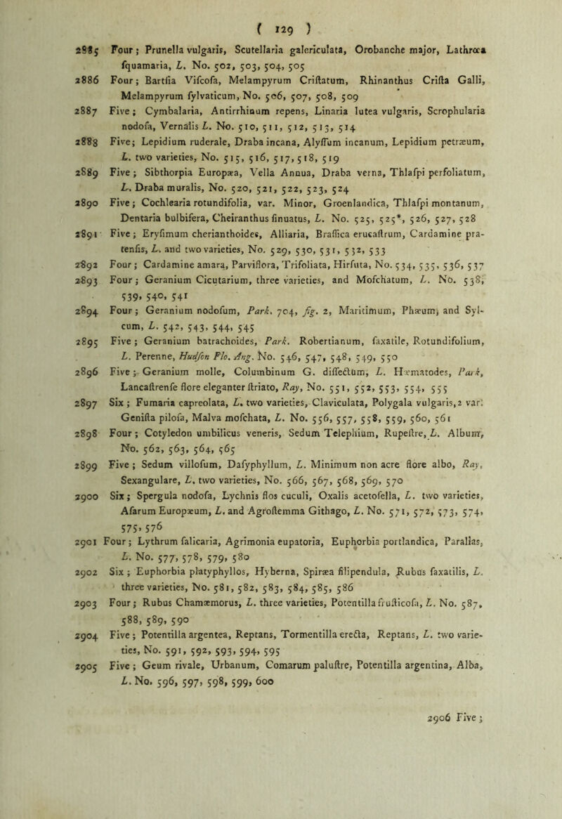 ( *29 ) 2S85 Four; Prunella vulgaris, Scutellaria galericulata, Orobanche major, Lathreca fquamaria, L. No. 502, 503, 504, 505 2886 Four; Bartiia Vifcofa, Melampyrum Criftatum, Rhinanthus Crifta Galli, Melampyrum fylvaticum, No. 506, 507, 508, 509 2887 Five; Cymbalaria, Antirrhinum repens, Linaria lutea vulgaris, Scrophularia nodoia, Vernalis L. No. 510, 511, 512, 513, 514 2883 Five; Lepidium ruderale, Drabaincana, AlylTum incanum, Lepldium pctraeum, L. two varieties. No. 515, 516, 517, 518, 519 2889 Five; Sibthorpia Europaea, Vella Annua, Draba verna, Thlafpi perfoliatum, Lr. Draba muralis. No. 520, 521, 522, 523, 524 2890 Five; Cochlearia rotundifolia, var. Minor, Groenlandica, Thlafpi montanum, Dentaria bulbifera, Cheiranthus finuatus, L, No. 925, 525*, 526, 527, 528 2891 Five; Eryfimum cherianthoides, Alliaria, Braffica erucaftrum, Cardamine pra- tenfis, Z.. and two varieties. No, 529, 530, 531, 552, 533 2892 Four; Cardamine amara, Parviflora, Trifoliata, Hirfuta, No. 334, 53;, 536, 537 2893 Four; Geranium Cicutarium, three varieties, and Mofchatum, L. No. 538^ ?39. 540. 5:41 2894 Four; Geranium nodofum, Park, fig. z, Maritimum, Ph^um; and Syl* cum, L. 542, 543, 544, 545 2895 Five; Geranium batrachoides, Park. Robertianum, faxatile, Rotundifolium, L. Perenne, Hudfion Flo. Ang. No. 546, 347, 548, 349, 550 2896 Five; Geranium molle, Columbinum G. diffedtam, L. Hematodes, Poi k, Lancaftrenfe flore eleganter ftriato,No. 551, 352, 553, 554, 555 2897 Six ; Fumaiia capreolata, Z,. two varieties, Claviculata, Polygala vulgaris,2 var; Gcnifta pilofa, Malva mofchata, L. No. 556, 537, 358, 559, 560, 561 2898 Four ; Cotyledon umbilicus veneris, Sedum Telephium, Rupellre, L, Album, No. 362, 563, 564, 363 2899 Five ; Sedum villoAim, Dafyphyllum, L. Minimum non acre flore albo, Ray, Sexangulare, L. two varieties. No. 566, 567, 568, 569, 570 2900 Six; Spergula nodofa, Lychnis flos cuculi, Oxaiis acetofella, Z. two varieties, Afarum Europseum, Z. and Agrollemma Githago, Z. No. 371,372, 373, 574, 575* 576 2901 Four; Lythrum falicarla, Agrimonia eupatoria. Euphorbia portlandica, Parallas, Z. No. 577, 578, 579, 580 2902 Six ; Euphorbia platyphyllos, Hyberna, Spiraea filipendula, Rubus faxatilis, Z. threevarietics. No. 381,582, 383, 584, 383, 586 2903 Four; Rubus Chamamorus, Z. three varieties, Potentillafioilicofa, Z, No. 587, 588, 389, 590 2904 Five; Potentillaargentea, Reptans, Tormentlllaeredla, Reptans, Z. two varie« tics. No. 591, 592, 593, 594, 595 2905 Five; Geum rivale, Urbanum, Comarum paluftre, Potentilla argentina. Alba, Z.No. 596, 597, 598, 599, 600