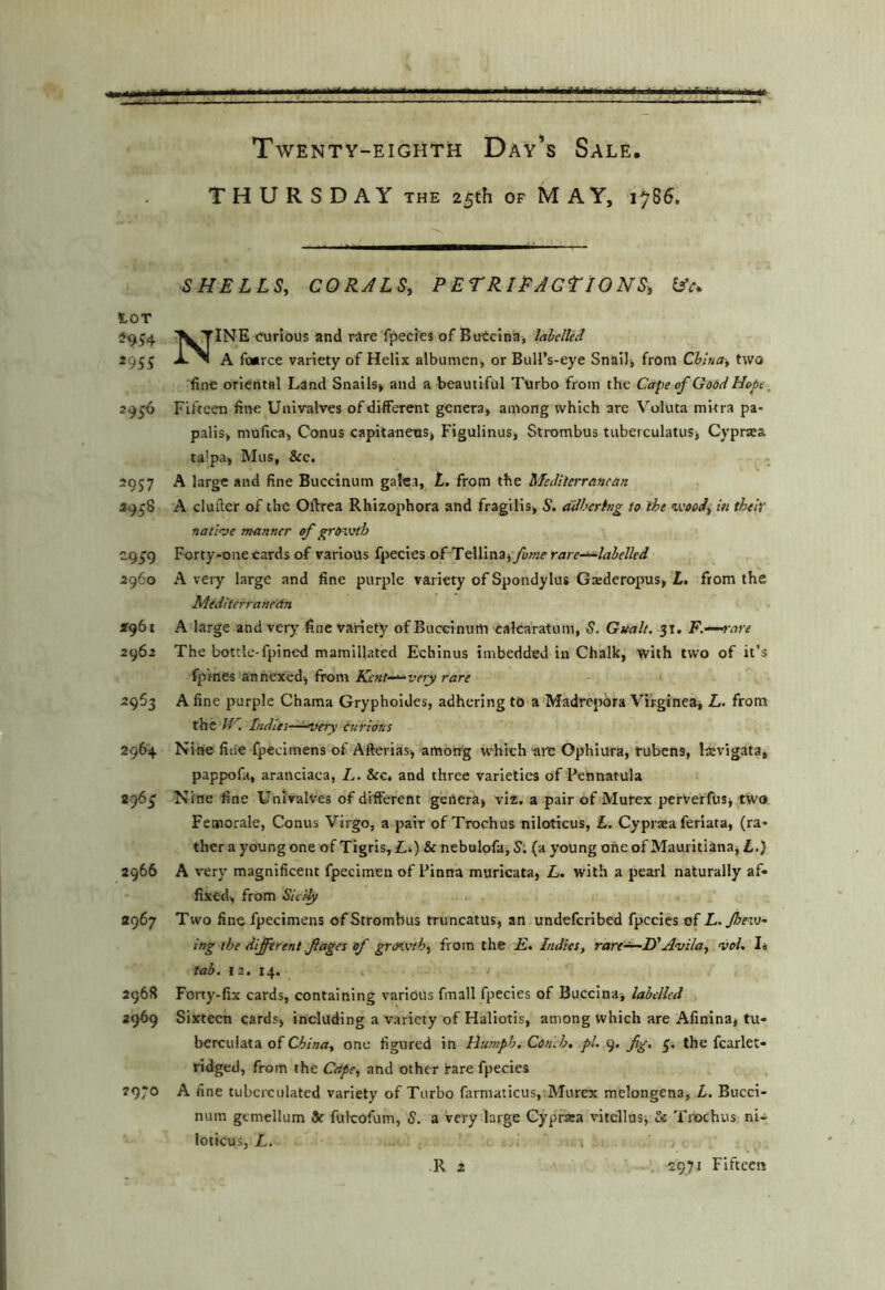 THURSDAY THE 25th of MAY, 1785. SHELLS, CORJLS, P ETRlEAGtlONS, lAc. lOT ^954 TINE curious and rare fpecies of BuCcIna, labelled 2955 JL^ A foarce variety of Helix albumen, or Bull’s-eye Snail, from China-, two fine oriental Land Snails, and a beautiful Turbo from the Cape of Godei Hope^ 2956 Fifteen fine Univalves ofdilFerent genera, among which are Voluta mitra pa- palis, mufica, Conus capitaneus, Figulinus, Strombus tuberculatus, Cypnea talpa, Mus, &c. 2957 A large and fine Buccinum galea, t. from the MedHerranean 2958 A clufter of the Oftrea Rhizophora and fragilis, S. adhering to iht ’ivooi, in their nati’ve manner of grovjth C9^9 Forty-one cards of various fpecies of TelIIna,yo»;^ rare-^labelled 2960 Avery large and fine purple variety of Spondylus Gaederopus, £. from the Mediterranean 2961 A large and very' fine variety of Buceinurti calcaratum, S. Gualt, 31. F.^^are 2962 The bottle-fpined mamillated Echinus imbedded in Chalk, with two of it’s fpVnes annexed, from Kent-^vety rare 2963 A fine purple Chama Grypholdes, adhering to a Madrepora Virginea, L. from the J-C. Indies-^^ery curious 2964 Nine fisie fpecimens of Afterias, among which «it: Ophiura, tubens, lie^dgata, pappofa, aranciaca, L. &c, and three varieties of Pennatula 296^ Nine fine Univalves of different genera, viz. a pair of Murex perVerfus, two Femorale, Conus Virgo, a pair of Trochus niloticus, £. Cyprtea feriata, (ra- ther a young one of Tigris, Li) & nebalofa,S; (a young oneof Mauritiana, £.) 2966 A very magnificent fpecimen of Pinna muricata, L. with a pearl naturally af- fixed, from Sic'dy 2967 Two fine fpecimens of Strombus mincatus, an undeferibed fpecies of L.Jhev}- ing the difi rent fages of growth, from the E. Indies, rare^—If Avila, voh I, tab. 13. 14. 2968 Forty-fix cards, containing various fmall fpecies of Buccina, labelled 2969 Sixteen cards, including a variety of Haliotis, among which are Afinina, tu- berculata of China, one figured in Humph. Conch, pi. 9. fig, 3, the fcarlet- ridged, from the Cape, and other i-are fpecies 2970 A fine tubcrculated variety of Turbo farmaticus, Murex melongena, L. Bucci- num gemellum 3c fulcofum, S, a very large Cyprara vitellas. Sc Trochus ni- loticusj L. R 2 ■, 2971 Fifteen