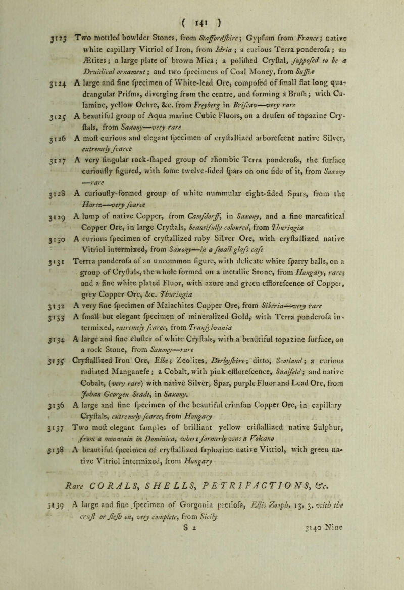 jTiS Two mottled botvlder Stones, from Staffordjl/ire•, Gv-pfum from France', native white capillary Vitriol of Iron, from Idria ; a curious Terra, ponderofa ; an jEtites; a large plate of brown Mica; a poliflied Cryftal, fuppofed to he a Drti 'ullcal ornament; and two fpccimens of Coal Money, from Sujfcx 3124 A large and fine fpecimen of White-lead Ore, coinpofed of fmall flat long qua- drangular Prifms, diverging from the centre, and forming a Brufli; with Ca- lamine, yellow Ochre, &c. from Freyberg in Brifcau—mety rare 3125 A beautiful group of Aqua marine Cubic Fluors, on a drufen of topazine Cry- ftals, from Saxony—very rare 3126 A moft curious and elegant fpecimen of cryftallizcd aiborefcent native Silver, extremely fcarce 31:7 A very Angular rock-Ihaped group of rhombic Terra ponderofa, the furface curioufly figured, with Ibme twelve-fided (pars on one fide of it, from Saxony —rare 312S A curioufly-forined group of white nummular eight-fided Spars, from the Hartz—^oery fcarce 3129 A lump of native Copper, from Catnfdorff, in Saxony, and a fine marcafitical Copper Ore, in large Cryftals, beautifully coloured, from Thuringia 3130 A curious fpecimen of cryftallized ruby Silver Ore, with cryftallized native Vitriol intermixed, from Saxony-^in a fmall glafs cafe 3t3t Tema ponderofa of an uncommon figure, with delicate white fparry balls, on a group of Crj'ftals, the whole formed on a metallic Stone, from Hungaiy, rare', and a fine white plated Fluor, with azure and green efflorefcence of Copper, grey Copper Ore, &c. Thuringia 3132 A very fine fpecimen of Malachites Copper Ore, from Siberia-^very rare 3133 A fmall but elegant fpecimen of mineralized Gold, with Terra ponderofa in- termixed, extremely fcarce, from Tranfylvania 3134 A large and fine duller of white Cryftals, with a beautiful topazine furface, on a rock Stone, from Saxoty—rare 313^ Cryftailized Iron Ore, Elbci Zeolites, Ferbyfnre', ditto, Scotland', a curious radiated Manganefe ; a Cobalt, with pink efflorefcence, Saalfeld •, and native Cobalt, {very rare) with native Silver, Spar, purple Fluor and Lead Ore, from Johan Gear gen Stadt, in Saxony. 3136 A large and fine fpecimen of the beautiful criinfon Copper Ore, in capillary • Cryftals, extremely fcarce, from Hungary 3137 Two moft elegant famples of brilliant yellow criftallized native Sulphur, from a mountain in Dominica, vehere formerly was a Hokano 3138 A beautiful fpecimen of cryftallized faphavine native Vitriol, with green na- tive Vitriol intermixed, from Hungary Rare CORALS, SHELLS, P E T R 1 F A C T ! O H S, (Ac. 3139 A large and fine .fpecimen of Gorgonia pretiofa, Kills Zooph. 13. with the crujl or fitfi on, very complete, from Sicily S 2 3140 Nine
