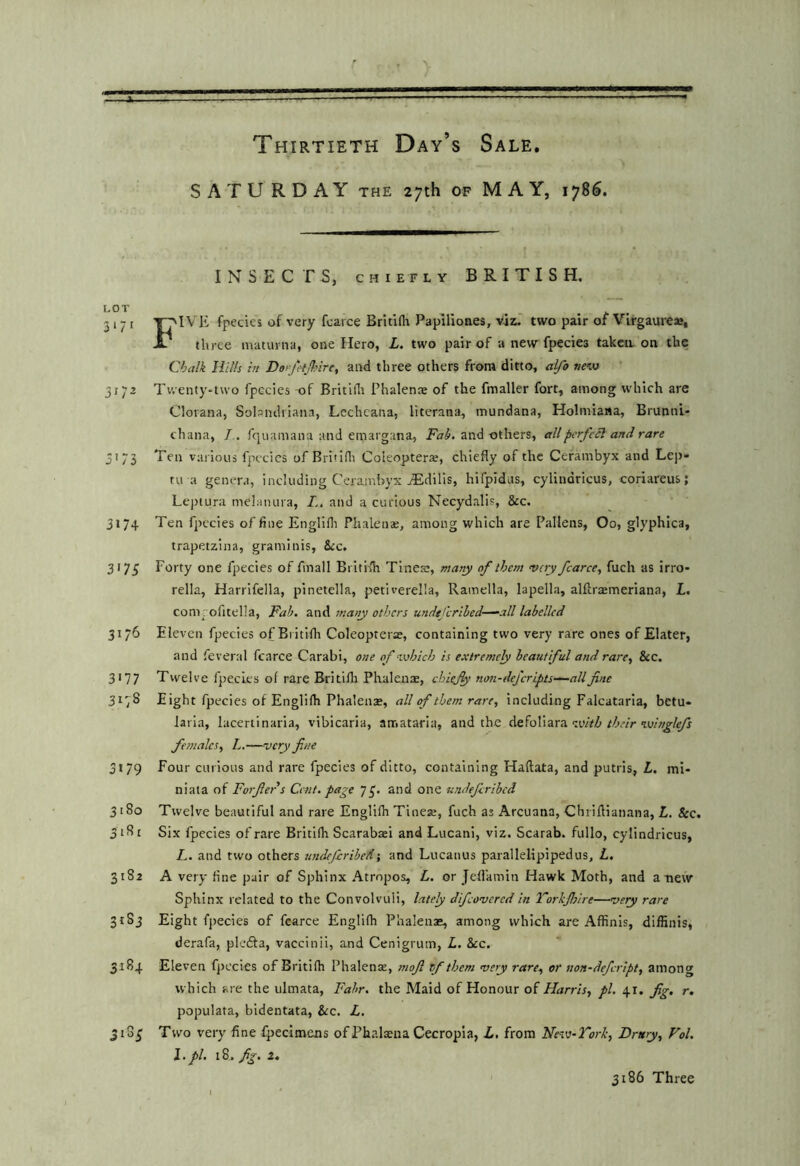 SATURDAY the 27th of MAY, 1785. INSECTS, CHIEFLY BRITISH, LOT 2,-1 yj'lVli fpecies of very fcarce Britifli Papiliones, vis.' two pair of Virgaureae, X* three maturna, one Hero, L. two pair of a new fpecies taken, on the Ojalk Hills in Do'fitjlsire, and three others from ditto, alfo nevj 31 Twenty-two fpecies of Britidr Phalenae of the fmaller fort, among which are Clorana, Solsndriana, Lechcana, literana, mundana, Holmiana, Brunni- chana, /,. fquamana and emargana, and others, all perfect and rare 3175 Ten various fpecies of Briiidi Coieopterar, chiefly of the Cefambyx and Lej)- tn a genera, including Ceiamhyx jEdilis, hifpidus, cylindricus, coriareus; Lejrtura melanura, and a curious Necydalis, &c. 3174 Ten fpecies of fine Englifli Phalena;, among which are Fallens, Oo, glyphica, trapetzina, graminis, 8rc. 3173 Forty one fpecies of fmall British Tinete, many of them very fcarce, fuch as irro- rella, Harrifella, pinetella, petiverelia, Ramella, lapella, alftrasmeriana, L. com ; ofitelia, Pah. and many others undtfcrihed-^all labelled 3176 Eleven fpecies ofBritiih Coleopterae, containing two very rare ones of Elater, and feveral fcarce Carabi, one of which is e.vtremcly beautiful and rare, &c, 3177 Twelve fpecies of rare Britilli Phalenae, chiejy non-defcripts—-allfine 317^ Eight fpecies of Englifh Phalenae, all of them rare, including Falcataria, betu- laria, lacertinaria, vibicaria, amataria, and the with their winglefs females, L.—very fine 3179 Four curious and rare fpecies of ditto, containing Haftata, and putris, L. mi- ni at a of Forfiers Cent, page 73. and one undefiribed 3180 Twelve beautiful and rare Englifh Tinese, fuch as Arcuana, Chriflianana, L. &c. Six fpecies of rare Britifh Scarabaei and Lucani, viz. Scarab, fullo, cylindricus, L. and two others undeferibed-, and Lucanus parallelipipedus, L, 3182 A very fine pair of Sphinx Atrnpos, L. or Jefl’amin Hawk Moth, and anew Sphinx related to the Convolvuli, lately difeovered in Torkjhire—vety rare 3183 Eight fpecies of fcarce Englifh Phalenae, among which are Affinis, diffinis, derafa, plefla, vaccinii, and Cenigrum, L. &cc. 3184 Eleven fjrecies of Britifh Phalenae, mofi rf them very rare, or non-defeript, among which are the ulmata, Fabr. the Maid of Honour of Harris, pi. 41. fig, r. populata, bidentata, &c. L. 31S3 Two very fine fpecimens of Phalaena Cecropia, L, from New-Tork, Drury, Fol. 1. pi. 18^ fig. z. 3186 Three