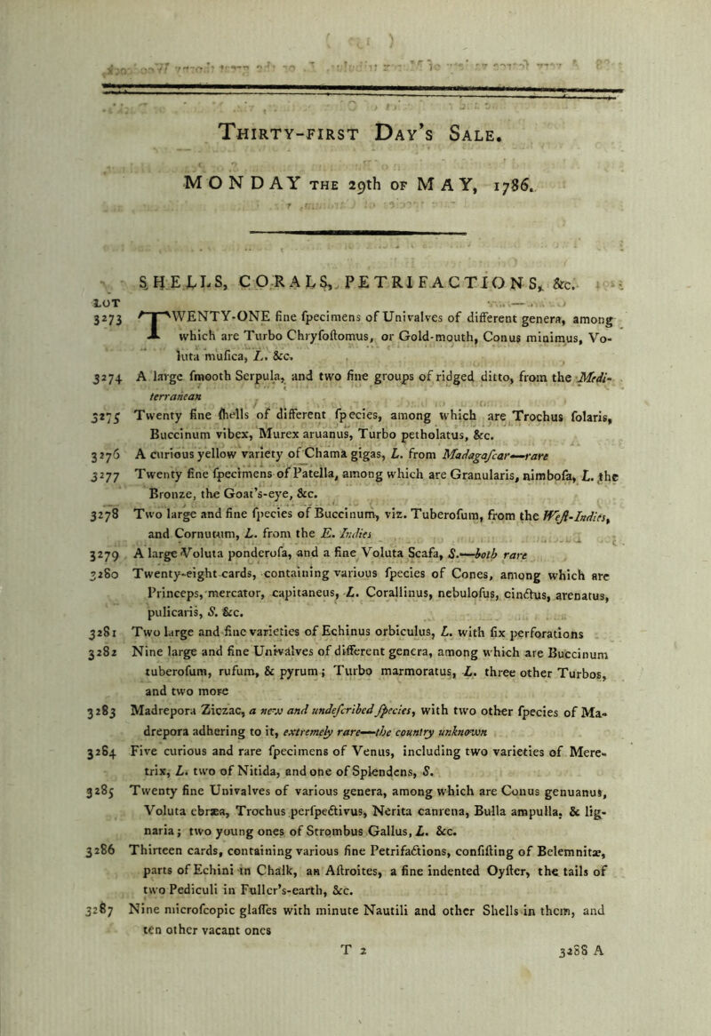 MON DAY THE 29th OF M AY, 1786. aHEJvLS, CORALS, PETRI FACTION S^&c. LOT . . 3273 ^ I ■'WENTY-ONE fine fpecimens of Univalves of different genera, among A which are Turbo Chryfoftomus, or Gold-mouth, Conus minimus, Vo- luta mufica, L. &c» 3274 A large fmooth Serpula, and two line groups of ridged ditto, from the Medi- t terranean J273 Twenty fine fiiells of different fpecles, among which are Trochus folaris, Buccinum vibex, Murex aruanus, Turbo petholatus, &c. 3276 A curious yellow variety of Chama gigas, L. from Madagafcar-^rare 3277 Twenty fine fpecimens of Patella, among which are Granularis, nimbofa, L. ,thc Bronze, the Goaf’s-eye, &c. 3278 Two large and fine fpecies of Buccinum, viz. Tuberofum, from the Wejl-Indies^ and Cornutum, L. from the E. Edics c 3279 A large Voluta ponderofa, and a fine Voluta Scafa, ^.—hoih rare 3280 Twenty-eight cards, containing various fpecies of Cones, among which arc Princepsj'mercator, capitaneus, L. Corallinus, nebulofus, cindhis, arenatus, puIicarlL S, &c. 32S1 Two large and fine varieties of Echinus orbiculus, L. with fix perforations 3282 Nine large and fine Untvalves of different genera, among which are Buccinum tuberofum, rufum, & pyrum; Turbo marmoratus, X. three other Turbos, and two more 3283 Madrepora Ziczac, a »r.o and undefcrlbedfpecies^ with two other fpecies of Ma« drepora adhering to it, extreme^ rare—^the country unkmnvn 3264 Five curious and rare fpecimens of Venus, including two varieties of Mere- trix, L. two of Nitida, and one ofSplendcns, S. 3285 Twenty fine Univalves of various genera, among which are Conus genuanus, Voluta ebrsa, Trochus perfpediivus, Nerita canrena, Bulla ampulla, & lig- naria j two young ones of Strombus Gallus, L. &c. 3286 Thirteen cards, containing various fine Petrlfaftions, confifting of Belemnita, parts of Echini in Chalk, an Aflroites, a fine indented Oyfter, the tails of two Pediculi in Fullcr’s-earth, &c. 3267 Nine niicrofcopic glafies with minute Nautili and other Shells In them, and ten other vacant ones
