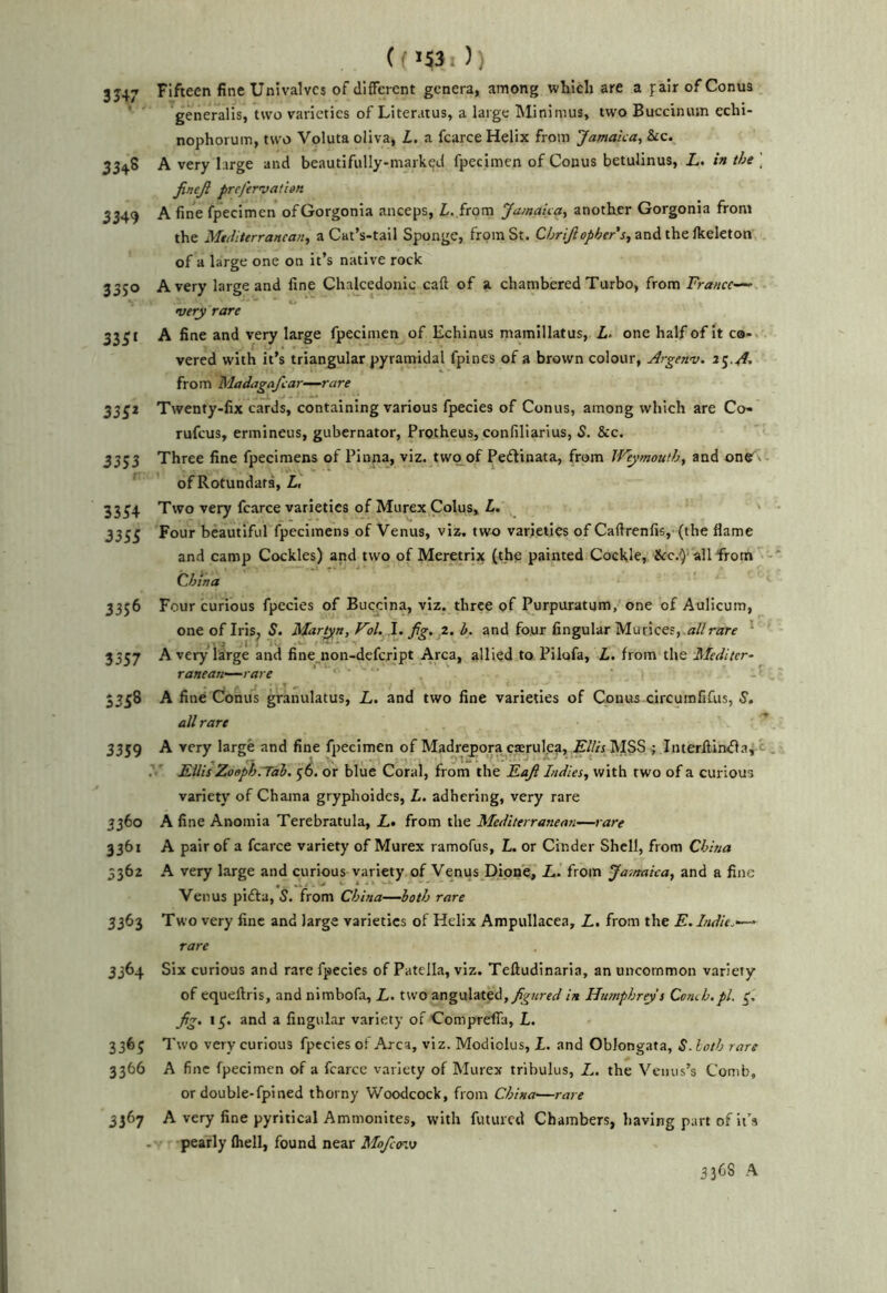 (f )) 3J47 Fifteen fine Univalves of different genera, among which are a pair of Conus ' generalis, two varieties of Literatus, a large Minimus, two Buccinum echi- nophorum, two Voluta oliva, L. a fcarce Helix from 'Jamaica, &c. 3348 A very large and beautifully-marked fpecimen of Conus betulinus, Z,. in the \ JineJl prej'ervatim 3349 A fine fpecimen ofGorgonla anceps, Z. from Jamaica, another Gorgonia from the Mediterranean, a Cat’s-tail Sponge, from St. and the Ikeleton, of a large one on it’s native rock 3350 Avery large and fine Chalcedonic call of a chambered Turbo, from France-^ very rare 3331 A fine and very large fpecimen of Echinus mamillatus, Z. one half of it ca-. vered with it’s triangular pyramidal fpines of a brown colour, Argenv. from Madagafcar-—rare 333* Twenty-fix cards, containing various fpecies of Conus, among which are Co- rufeus, ermineus, gubernator, Protheus, confiliarius, S. &c. 3333 Three fine fpecimens of Pinna, viz, two of Pedinata, from Weymouth, and of Rotundara, Z. 3334 Two very fcarce varieties of Murex Colus, Z. ' 3333 Four beautiful fpecimens of Venus, viz. tw^ varieties of Caftrenfis, (the flame and camp Cockles) and two of Meretrix (the painted Cockle, all from - CJiina 3356 Four curious fpecies of Buqclna, viz. three of Purpuratum, one of Aulicum, one of Iris, S. Martyn, Vol. fig. i. h. and four Angular Murices, «//r«rf ' 3337 Avery large and fine_non-defcript Area, allied to Pilofa, Z. from the Mediter- ranean-rare ■ 3338 A fine Conus granulatus, L. and two fine varieties of Conus circuinfifus, S. all rare 3359 A very large and fine fpecimen of Madrepora caerulea, Ellis MSS ; Interffinda, ^ . Ellis Zooph.Tal, or blue Coral, from the Eafi Indies, with two of a curious variety of Chama gryjilioidcs, Z. adhering, very rare 3360 A fine Anomia Terebratula, Z,. from the Mediterranean—rare 3361 A pair of a fcarce variety of Murex ramofus, L. or Cinder Shell, from China 3362 A very large and curious variety of Venus Dipne, Z.. from Jasnaica, and a fine Venus pida, S. from China—both rare 3363 Two very fine and large varieties of Helix Ampullacea, L, from the E. Indie.—- rare 3364 Six curious and rare fpecies of Patella, viz. Telludinaria, an uncommon variety of equeftris, and nimbofa, L. two angulated,y^?i!rr(y in Humphreys Comb.pi. 3. fig. 13. and a lingular variety of ComprelTa, L. 3363 Two very curious fpecies ot Area, viz. Modiolus, X. and Oblongata, S. loth rare 3366 A fine fpecimen of a fcarcc variety of Murex tribulus, L, the Venus’s Comb, or double-fpined thorny Woodcock, from China—rare 3367 A very fine pyritical Ammonites, with futuied Chambers, having part of it’s pearly (hell, found near Mofc<n\j