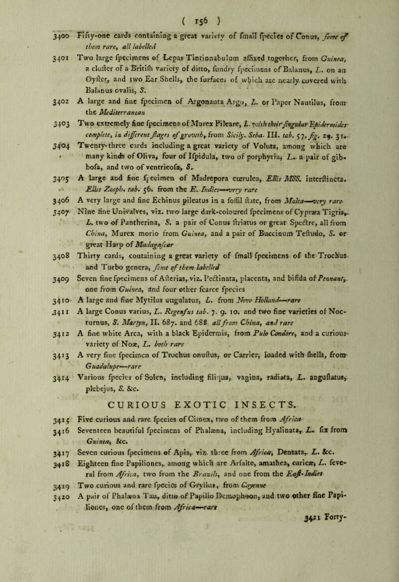 3400 Fifty-one cards containing a great variety of finall fpecics of Contw, Jom them rare, all labelled 340t Two large fpecimens of Lepas Tintinnabulum affixed together, from Guinea, a ckifter of a Britiflt variety of ditto, fundry fpecimens of Balanus, L. on an Oyller, and two Ear Shells^ the furfaces of which, are nearly- covered with Balanus ovalis, S. 3402 A large and fine fpeciinen of Argonauta Argo, L. or Paper Nautilus, from the Mediterranean 3403 Two extremely fine fpecimens of Murex Pileare, L. tmhtheirfmgtdar'Epidermides- complete, in differentJlages of ggozvth, from Sicily. Seba. III. tab. ’i’Jtfg. 29. 3i»- 3404 Twenty-three cards including a great variety of Voluta, among which are < many kinds of Oliva, four of Ifpidula, two of porphyria^ Z..-a pair of gib* bofa, and two of ventricofa, 5, 3405 A large and fine fpeeimen of Madrepora coerulea,. iWlSSi interftincta. Edits Zooph, tab. £6i from the E, Indies-^-^atry rare 3406 A very large and fine Echinus pileatus in a foffil ftate, from Malta~-^cry rare- 3407 Nine fine Univalves, viz. two large dark-coloured fpecimens of Cypraa Tigris^ L, two of Pantherina, S. a pair of Conus ftriatus or great Speftre, all from China, Murex morio from Guinea, and a pair of Buccinum Teftudo, S', er great Harp of Madagafcar 3408 Thirty cards, containing a great variety of fmall fpecimens of the Troch'us and Turbo genera, fame of them labelled 3409 Seven fine fpecimens of Aftcrias,.viz. Pedllnata, placenta, and bifida ot Pennaaty one from Guinea, and four other fcarce fpecics 3410 A large and fine Mytilus uiigulatus, L, from Nezv Holland^rare ,3411 A large Conus varius, L. Regenfus tab. 7. 9. 10. and two fine varieties of Noc- turnus, S. Martyn, II. 687. and 688, all from China, and rare 3412 A fi-ne white Area, with a black Epidermis, from Fulo Condore, and a curious- variety of Noa:, L. both rare 3413 A very fine fpeeimen of Trochus onuftus, or Carrier, loaded with Ihells, from Guadalupe—rare 3414 Various fpecies of Solen, including filiqua,. vagina, radiata, L. aDguflatuSj pkbejus, S. &c. CURIOUS EXOTIC INSECTS. 3415 Five curious and rare fpecies of Cimex, two of them from Africa 3416 Seventeen beautiful fpecimens of Phalaana, including Hyalinata, fix from Guinea, &c. 3417 Seven curious fpecimens of Apis, viz. three from Africu, Dentata,- Z. icc. 3418 Eighteen fine Papilioncs,. among which are Arfalte, amathea, caricx, Z. feve- ral from Africa, two from the Brazils, and one from the Eaf-Indies 3419 Two curious and rare fpecies of G-ryllus, from Cayenne 3420 A pair of Phalxna Tau, ditto of Papilio Demophoon, and two other fine Papi- liones, one of them; from Africa—~rart 5421 Fort^-