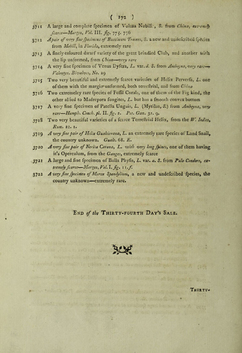 ( ^72 ) 3711 A large and complete fpecimen of Vokita Nobill.*, S. from China, exir-enu^ fcarce—Martjn, Vol. III. fig. 776 3712 Apair of very fine fpeclmcns of Bucclniim firainei, <?. a new and uudefcribed fpiJcies from Mobil!, in Florida, extremely rare 3713 A finely coloured dwarf variety of the great brindled Club, and another with the lip unformed, from China—--very rare 3714 A very fine fpecimen of Venus Dyfera, A. var. il. S. from Amboyna, very rare—r Valentyn. Bivalves, No, 29 3715 Two very beautiful and extremely fcarce varieties of Helix Perverfa, L. one of them with the margirr unformed, both terreftrial, and from. China- 3716 Two extremeley rare fpecies of Follil Corals, one of them of the Fig kind,, the other allied to Madrepora fungites, L. but has a fmooth convex bottom 3717 A very fine fpecimen of Patella Unguis, L. (Mytilus, S.) from Amboy?ia, very rare—Humph. Conch, pi. W. fig. 2, Pet. Gaz. 32. 9. 3718 Two very beautiful varieties of a fcarce Terreftrial Helix, from the IF. Indies^ Bum. 21. I. 3719 A very fine pair of Helix Gualtierana, L. an extremely rare fpecies of Land Snaii^ the country unknown. Gualt. 68. E, 3720 Avery fine pair of Neriia Corona, L. with very longfpines, one of them having it’s Operculum, from the Ganges, extremely fcarce 3721 A large and fine fpecimen of Bulla Phyfis, L, var. a. S. from Pula Condore, ex- tremely fcarce—Martyn, Hoi. \.fig. i t.f. 3722 A very fine fpecimen of Murex Spondylium, a new and undeferibed lpecies> the country unknown—-extremely rare. End of the Thirty-fourth Day’^s Sale.