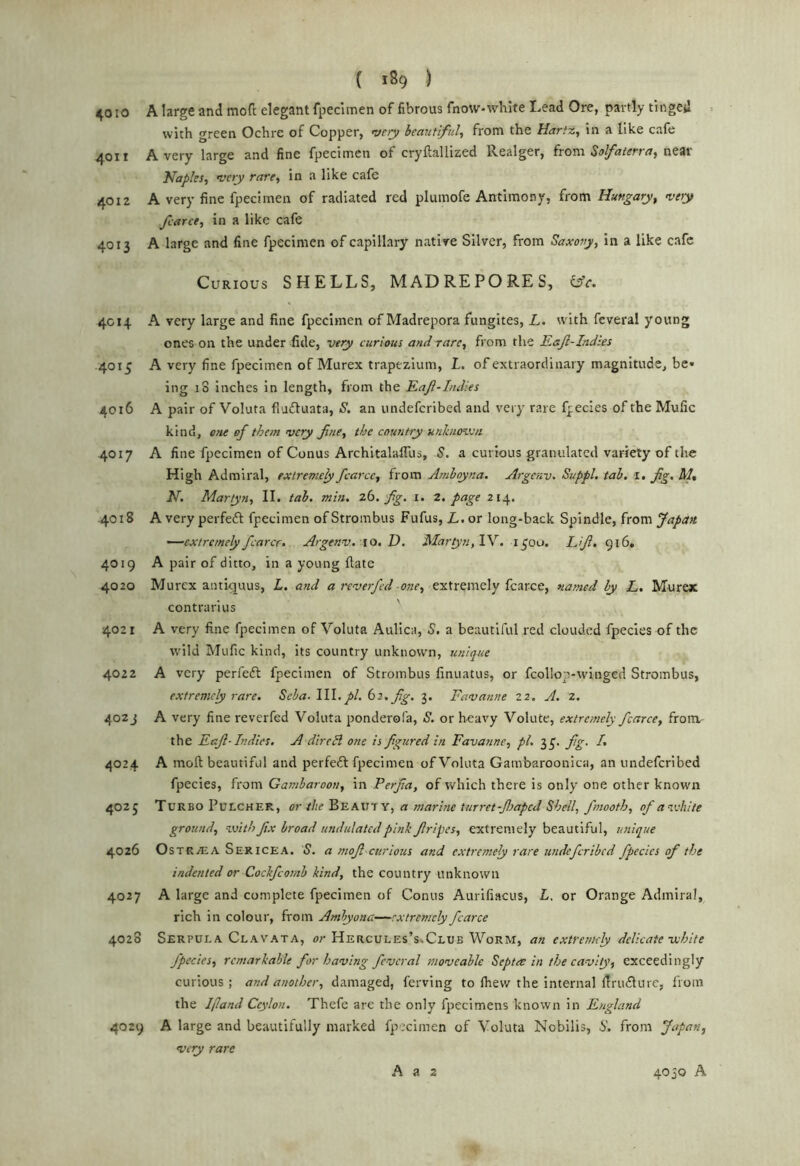 4010 A large and mofc elegant fpeciinen of fibrous fnow-white Lead Ore, partly tinged with green Ochre of Copper, wry beautiful^ from the Hartz, in a like cafe 4011 A very large and fine fpecimen of cryftallized Realger, from Solfatcfrneat Naples, very rare, in a like cafe 4012 A very fine fpecimen of radiated red plumofe Antimony, from Hungary, very fcarce, in a like cafe 4013 A large and fine fpecimen of capillary native Silver, from Saxony, In a like cafe Curious SHELLS, MADREPORES, iifc. 4C14 A very large and fine fpecimen of Madrepora fungites, L. rvith feveral young ones on the under fide, very curious and rare, from the Eajl-Indtes 4015 A very fine fpecimen of Murex trapezium, I. of extraordinary magnitude, be* ing iS Inches in length, from the Eajl-Indies 4016 A pair of Voluta fludluata, S. an undeferibed and very rare fpecies of the Mufic kind, one of them very fine, the country unk/iovj/i 4017 A fine fpecimen of Conus Architalaflus, S. a curious granulated variety of the High Admiral, extremely fcarce, from Amhoyna. Argenv. Suppl, tab. i. fig. M, N. Martyn, II. tab. min. zb, fig. i. 2, page 214. 4018 A very perfeft fpecimen ofStrombus Fufus, L.ov long-back Spindle, from Japan. —extremely fearer. Argenv. 10. D. Maryn,lY, 1^00. Lifi. 916. 4019 A pair of ditto, in a young fiate 4020 Murex antupuLis, L. and a reverfed one, extremely fcarce, named by L, Mure* contrarius 4021 A very fine fpecimen of Voluta Aullca, S, a beautiful red clouded fpecles of the wild Mufic kind, its country unknown, unique 4022 A very perfeft fpecimen of Strombus finuatus, or fcollop-winged Strombus, extremely rare. Scha.\W, pi. bi, fig. 3. Favanne 22. A. 2. 402J A very fine reverfed Voluta ponderofa, S. or heavy Volute, extremely fcarce, froiiv the Eafi- Indies. A direH one is figured in Favanne, pi. 3^. fig. /. 4024 A moft beautiful and perfeft fpecimen of Voluta Gambaroonica, an undeferibed fpecies, from Gamharoon, in Perfia, of which there is only one other known 4025 Turbo Fulcher, or the Beaxtty, a marine turret-Jltaped Shell, fmooth, of a’lvhite ground, vjith fix broad undulated pink firipes, extremely beautiful, unique 4026 OsTRASA Sericea. S. a mofi curious and extremely rare undeferibed fpecies of the indented or Coclfeomb kind, the country unknown 4027 A large and complete fpecimen of Conus Aurifiacus, L. or Orange Admiral, rich in colour, from Ambyona—extremely fcarce 4028 Serpula Clavata, Hercules’s.Clue Worm, an extremely delicate-white fpecies, remarkable for having feveral moveable Septre in the cavity, exceedingly curious; and another, damaged, ferving to fhew the internal firudlure, from the Ifland Ceylon. Thefe are the only fpecimens known in England 4029 A large and beautifully marked fpecimen of Voluta Nobilis, 6’. from Japan, very rare