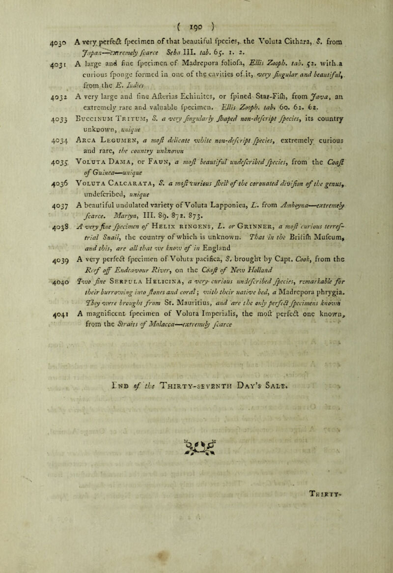 4030 4031 4032 4053 4034 4oJi 4036 4037 4038 4039 4040 4041 ( 190 ) A very perfe(Jt fpecimen of that beautiful fpecie?,. the Voluta Cithara,. S. from Japan—CTftremely J'carce Seba IIL tab. 63. 1. 2. A large and fine fpecimen cf Madrepora foliofa, Ellis Zooph. tab, 52. with.a curious fponge formed in one of the cavities of.it, Jingular and beautiful^. fromjthe E, Indies A very large and fine Allerias Echiuitcs, or fpined Star-Flfli, from Java, an extremely rare and valuable fpecimen. Ellis Zooph. tah 60. 61. 62. Buccinuji Tkitum, S. a very Jtngularly Jloapcd non-defeript fpeciesy Its country unknown, unique Arca Legumen, a moji delicate vehltc non-defeript fpecies, extremely curious and rare, the country unlinoivn Voluta Dama, or Faun, a nsojl beautiful undeferibedfpcciesy from the Coajl of Guinea—unique Voluta Calcarata, S. a mof ■'curious fell: of the coronated di-alfon of the genus, irndefcribed, unique A beautiful undulated variety of Voluta Lapponiea, L. from Amhoyna—extremely fcarce, Martyn, III. 89. 872. 873. A very fine fpecimen of Ein'Li'x. ringens, Z. or Gr inner, a mqji curious terref- trial Snail, the country of which is unknown. That in the Brifilh Mufeum, and this, are ail that nve kno-.v of In England A very perfeki fpecimen of Voluta pacifica, 5, brought by Capt. Coo,f, from the Reef off Endeavour River, on the Coaji of Neiv Holland Two fine Serpula Helicina, a very-curious undeferibed fpecies, remarkable for their burrowing into f ones and coral j with their native bed, a Madrepora phrygia. They were brought from St. Mauritius, and are the only pcrfcSl fpccimens known A magnificent fpecimen of Voluta Imperialis, the moft perfedt one known, from the Straits of Malacca—extremely fcarce ' ' I'nd of the Thirty-seventh Day’s Sale.