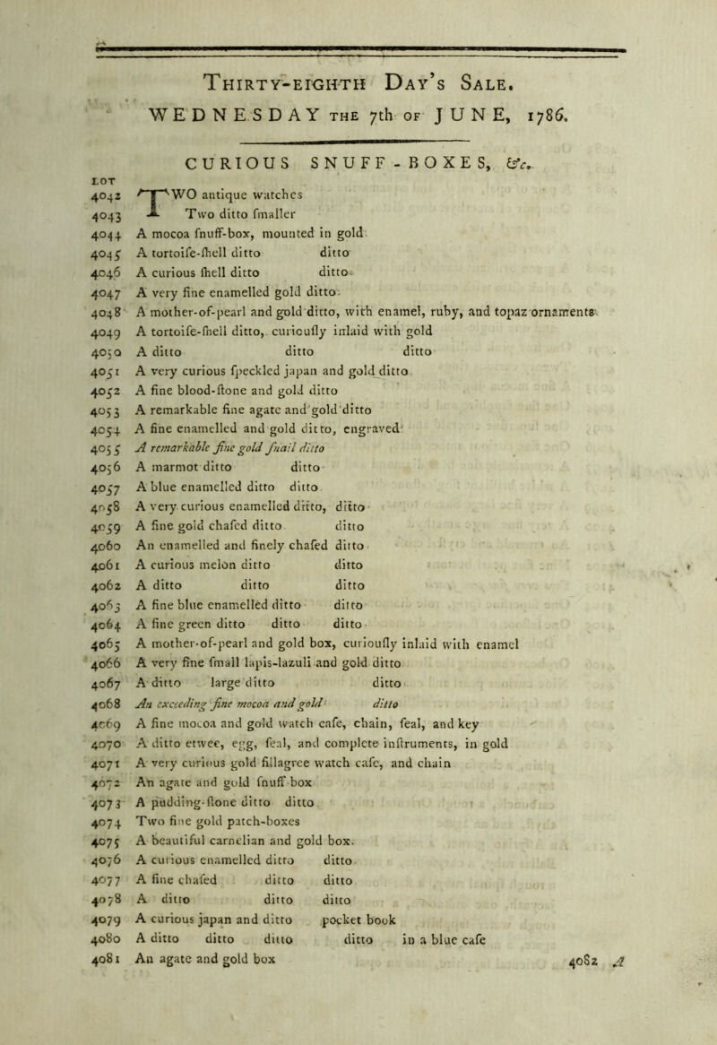 WE D N E S D A Y THE 7th OF J U N E, 1786. CURIOUS SNUFF-BOXES, ifc,. LOT 4042 ^ I ''WO antique watches 4043 Two ditto fmaller 4044 A mocoa fnuff-box, mounted in gold 4045’ A torto'ife-lhell ditto ditto 4046 A curious (hell ditto ditto; 4047 A very fine enamelled gold ditto. 4048 A mother-of-pearl and gold ditto, with enamel, ruby, and topaz ornaments; 4049 A tortoife-fnell ditto,, curicufly inlaid with gold 405Q A ditto ditto ditto 4051 A very curious f])ecklcd japan and goldjditto 4052 A fine blood-done and gold ditto 4053 A remarkable fine agate and'gold ditto 4054 A fine enamelled and gold ditto, engraved' 405 ^ ^ remarkable Jine gold /nail ditto 4056 A marmot ditto ditto 4057 A blue enamelled ditto ditto 4058 A very curious enamelled ditto, ditto 4039 A fine gold chafed ditto ditto 4060 An enamelled and finely chafed ditto ; ' 4061 A curious melon ditto ditto . 4062 A ditto ditto ditto 4065 A fine blue enamelled ditto ditto 4064 A fine green ditto ditto ditto 4065 A mother-of-pearl and gold box, curioufly Inlaid with enamel 4066 A very fine fmall lapis-lazuli and gold ditto 4067 A ditto large ditto ditto 4068 An exceeding fine mocoa a>idgold‘ ditto 4069 A fine mocoa and gold watch cafe, chain, feal, and key 4070 A ditto etwee, egg, feal, and conrplcte infiruments, in gold 4071 A very curious gold fillagree watch cafe, and chain 4072 An agate and gold fnuff box 4073 A pudding-done ditto ditto i 4074 Two fine gold patch-boxes 4075 A beautiful carnclian and gold box. 4076 A curious enamelled ditto 4077 A fine chafed ditto 4078 A ditto ditto 4079 A curious japan and ditto 4080 A ditto ditto ditto 4081 An agate and gold box ditto ditto ditto pocket book ditto in a blue cafe 40S2 A
