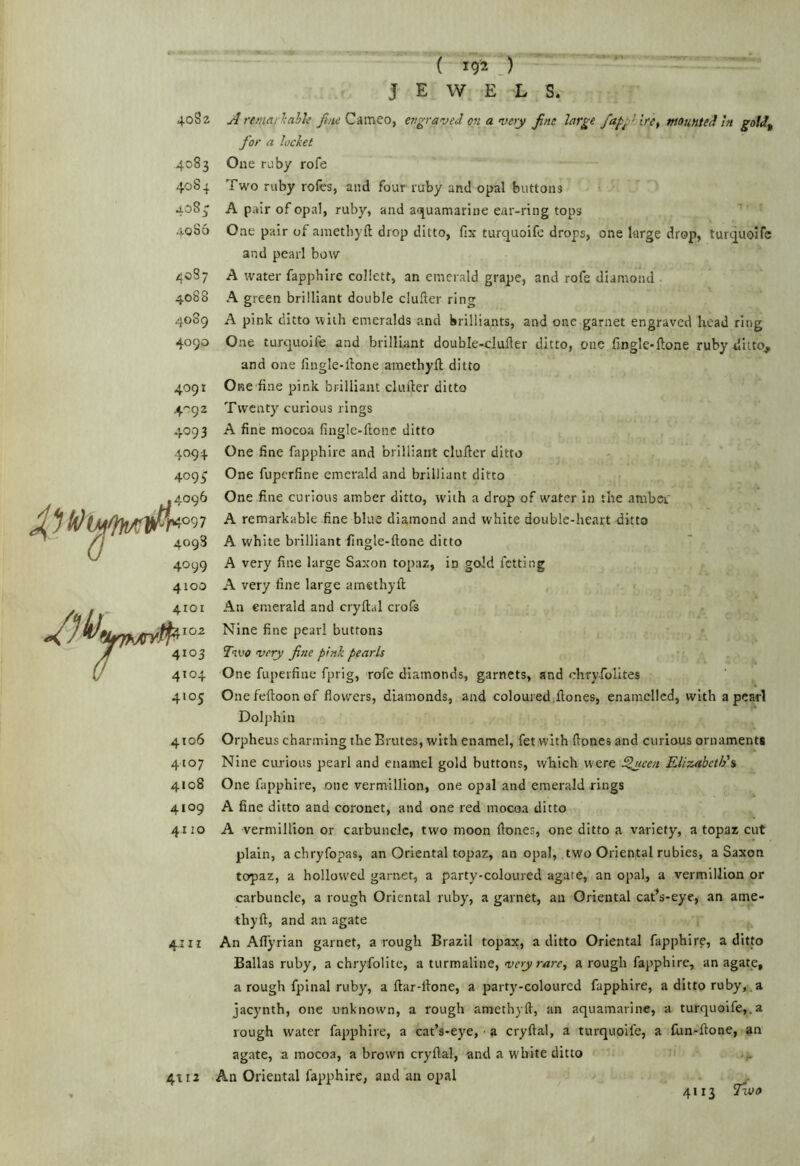 4082 4083 4084 4083 4085 4087 4088 4089 4090 4091 .4-92 4093 4094 409^ 4096 ^1^09 7 4098 4099 4100 4101 4103 4104 4105 4106 4107 4108 4109 4110 4.111 4tI2 ( 192 J JEWELS. Aremar'kalh Cameo, engraved on a very fine large /a/>gUre, mounted In goldj, for a locket One ruby rofe Two ruby rofes, and four ruby and opal buttons A pair of opal, ruby, and ai^uamarine ear-ring tops One pair of ametbyft drop ditto, fix turquoife drops, one large drop, turquoifc and pearl bow A water fapphire collett, an emerald grape, and rofe diamond A green brilliant double clufter ring A pink ditto with emeralds and brilliants, and one garnet engraved head ring One turquoife and brilliant double-duller ditto, one fingle-ftone ruby ditto, and one fingle-llone amethyfi ditto One fine pink brilliant duller ditto Twenty curious rings A fine mocoa fingle-ftonc ditto One fine fapphire and brilliant duller ditto One fuperfine emerald and brilliant ditto One fine curious amber ditto, with a drop of water in the amber' A remarkable fine blue diamond and white double-heart ditto A white brilliant fingle-llone ditto A very fine large Saxon topaz, in gold letting A very fine large amethyll , An emerald and cryllal crofs Nine fine pearl buttons Two very fine pink pearls One fuperfine fprig, rofe diamonds, garnets, and chryfolites One felloon of flowers, diamonds, and coloured Hones, enamelled, with a pearl Dolphin Orpheus charming the Brutes, with enamel, fet with Hones and curious ornaments Nine cimious pearl and enamel gold buttons, which were ^een. Elizabeth's One fapphire, one vermillion, one opal and emerald rings A fine ditto and coronet, and one red mocoa ditto A vermillion or carbuncle, two moon Hones, one ditto a variety, a topaz cut plain, aebryfopas, an Oriental topaz, an opal, two Oriental rubies, a Saxon topaz, a hollowed garnet, a party-coloured agate, an opal, a vermillion or carbuncle, a rough Oriental ruby, a garnet, an Oriental cat’s-eye, an ame- thyH, and an agate An Aflyrian garnet, a rough Brazil topax, a ditto Oriental fapphire, a ditto Balias ruby, a chryfoiite, a turmaline, very rare, a rough fapphire, an agate, a rough fpinal ruby, a Har-llone, a party-coloured fapphire, a ditto ruby,.a jacynth, one unknown, a rough amethyH, an aquamarine, a turquoife,.a rough water fapphire, a cat’s-eye, ■ a cryHal, a turquoife, a fun-Hone, an agate, a mocoa, a brown cryHal, and a white ditto An Oriental fapphire, and an opal 4113 Tioo