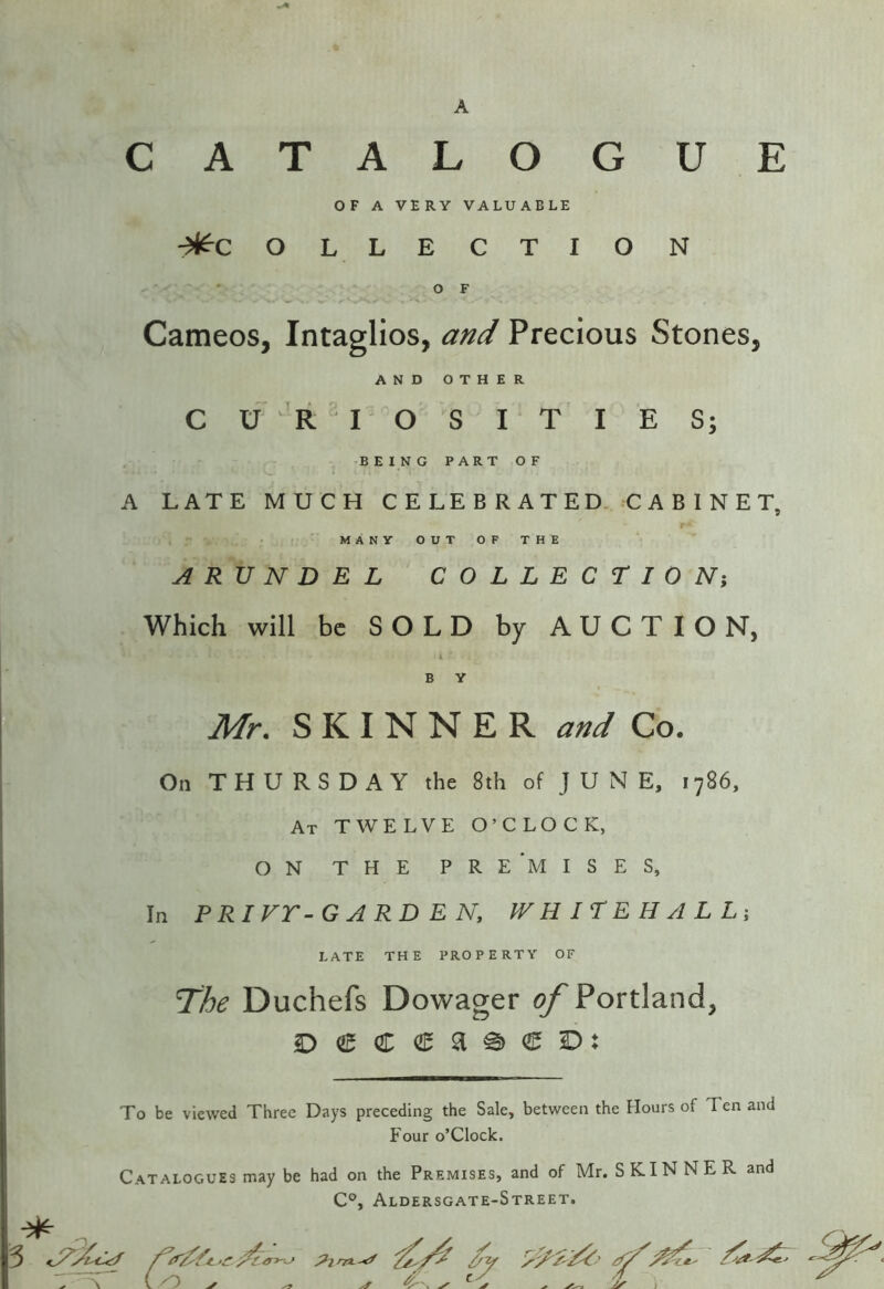 OF A VERY VALUABLE -^C OL LECTION • OF Cameos, Intaglios, and Precious Stones, AND OTHER C U ’R I O S I T I E S; ■BEING PART OF A LATE MUCH CELEBRATED. CABINET, r- MANY OUT OF THE ARUNDEL COLLECTION; Which will be SOLD by AUCTION, i B V Mr. SKINNER and Co. On THURSDAY the 8th of J U N E, 1786, At TWELVE O’CLOCK, ON THE PRE'mISES, In PRIVr-GARD EN, PVHlTEHALLi late the property of The Duchefs Dowager of Portland, To be viewed Three Days preceding the Sale, between the Hours of Ten and Four o’clock. Catalogues may be had on the Premises, and of Mr. SKINNER and C®, Aldersgate-Street,