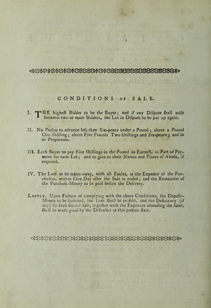 CONDITIONS OF SALE. I. ^T^HE higheft Bidder to be the Buyer; and if any Difpute fhall arife between two or more Bidders, the Lot in Difpute to be put up again. II. No Perfon to advance lefs than Six-pence under a Pound ; above a Pound One Shilling ; above Five Pounds Two Shillings and Six-pence ; and fo in Proportion. III. Each Buyer to pay Five Shillings in the Pound as Earneft, in Part of Pay- ment for each Lot; and to give in their Names and Places of Abode, if required. IV. The Lots to be taken away, with all Faults, at the Expence of the Pur- chafers, within One Day after the Sale is ended ; and the Remainder of the Purchafe-Money to be paid before the Delivery. Lastly. Upon Failure of complying with the above Conditions, the Depofit- Money to be forfeited, the Lots fliall be re-fold, and the Deficiency (if any) by fuch fecond Sale, together with the Expences attending the fame, fhall be made good by the Defaulter at this prcfent Sale.
