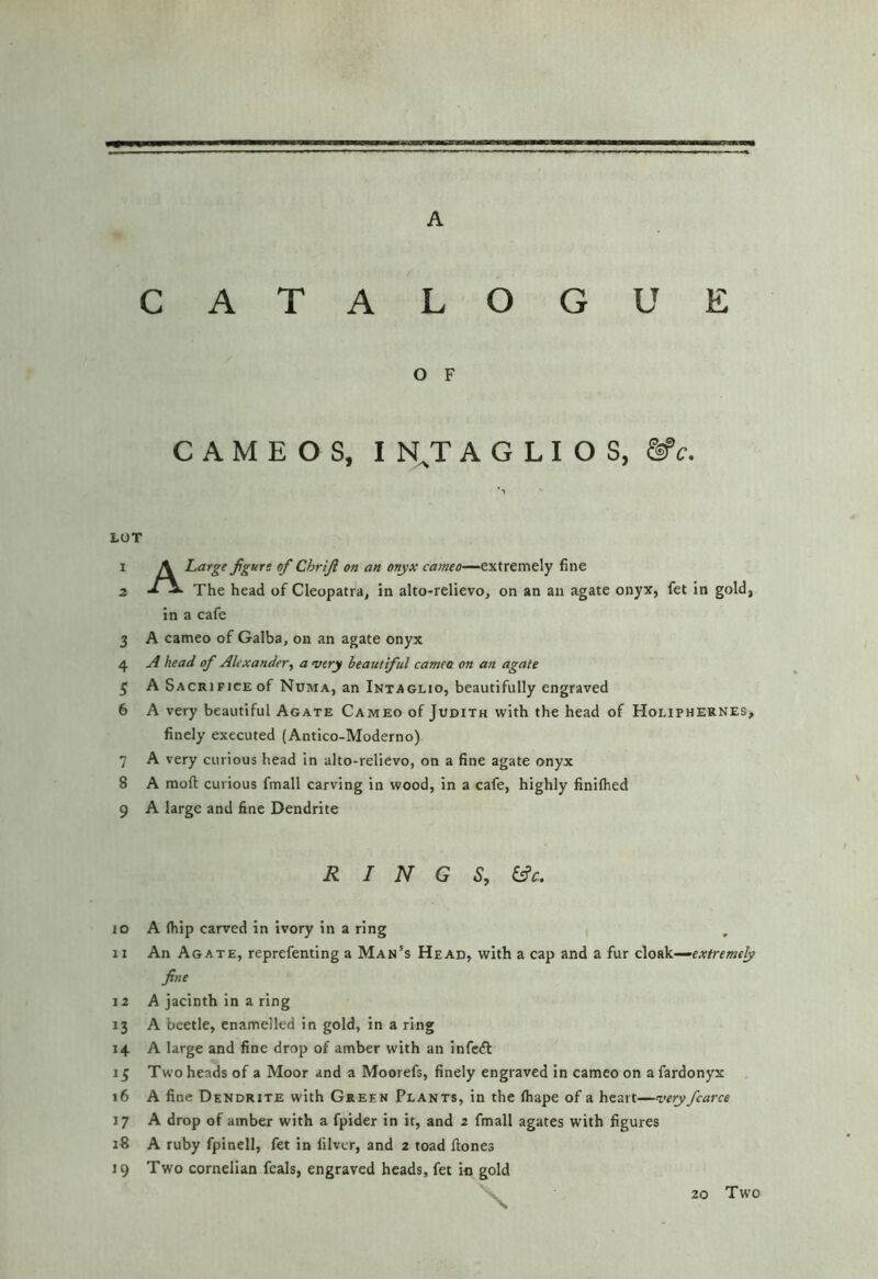 CATALOGUE O F CAMEOS, I N^T A G L I O S, &c. LOT 1 A Large fgurs of Chrijl on an onyx cameo—extremely fine 2 The head of Cleopatra, in alto-relievo, on an an agate onyx, fet in gold, in a cafe 3 A cameo of Galba, on an agate onyx 4 head of Alexander,, a very beautiful camea on an agate ^ A Sacrifice of Numa, an Intaglio, beautifully engraved 6 A very beautiful Agate Cameo of Judith with the head of Holiphernes> finely executed (Antico-Moderno) 7 A very curious head In alto-relievo, on a fine agate onyx 8 A moft curious fmall carving in wood, in a cafe, highly finifhed 9 A large and fine Dendrite R I N G S, &c. JO A (hip carved in ivory in a ring , 11 An Agate, reprefenting a Man's Head, with a cap and a fur cloek—extremely fine 12 A jacinth in a ring 13 A beetle, enamelled in gold, in a ring 14 A large and fine drop of amber with an infciS: 15 Two heads of a Moor and a Moorefs, finely engraved in cameo on afardonyx 16 A fine Dendrite with Green Plants, in the (hape of a heart—very fcarce 17 A drop of amber with a fpider in it, and 2 fmall agates with figures 18 A ruby fpinell, fet in lilvcr, and 2 toad (tones 19 Two cornelian feals, engraved heads, fet in gold 20 Two
