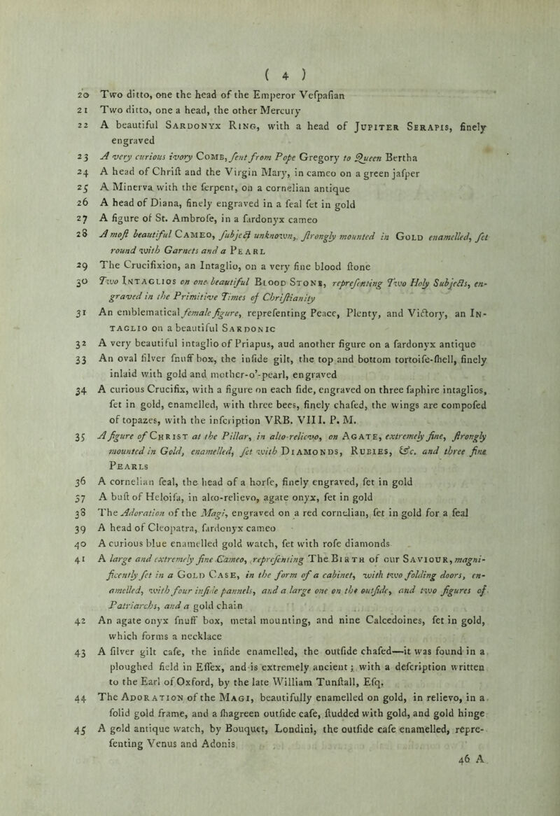 z'o Two ditto, one the head of the Emperor Vefpafian 2 I Two ditto, one a head, the other Mercury 22 A beautiful Sardonyx Ring, with a head of Jupiter Serapis, finely engraved 23 ^ <ve^ curious ivory from Pope Gregory to ^ueen Bertha 24 A head of Chrift and the Virgin Mary, in cameo on a green jafper 25 A Minerva with the ferpent, on a cornelian antique 26 A head of Diana, finely engraved in a feal fet in gold 27 A figure of St. Ambrofe, in a fardonyx cameo 28 mofi beautful fubjcH unknovoriy. Jlrong^ mounted in Gold enamelled, fet round with Garnets and a Pearl 29 The Crucifixion, an Intaglio, on a very fine blood ftone 30 Two Intaglios on one-beautiful Blood Stons, reprefnting Two Holy SuhjeBs, en- graved in the Primitive Times of Chrijlianity 31 An emh\emMC'd\ femalefgure, reprefenting Peace, Plenty, and Vi£Iory, an In- taglio on a beautiful Sardonic 32 A very beautiful intaglio of Priapus, aud another figure on a fardonyx antique 33 An oval lilver fnuffbox, the infide gilt, the top and bottom tortoife-lhell, finely inlaid with gold and motlier-o’-pearl, engraved 34 A curious Crucifix, with a figure on each fide, engraved on three faphire intaglios, fet in gold, enamelled, with three bees, finely chafed, the wings are compofed of topazes, with the infci iption VRB, VIII. P. M. 35 A figure o/’ChRist at the Pillar, in alto-relievo, on Agate, extremely fine, firongly mounted in Gold, enamelled, yi’! Diamonds, Rubies, lAc. and three fine Pearls 36 A cornelian feal, the head of a horfe, finely engraved, fet in gold 37 A buft of Heloifa, in alto-relievo, agate onyx, fet in gold 38 The Adoration of the Magi, engraved on a red cornelian, fet in gold for a feal 39 A head of Cleopatr.i, fardonyx cameo 40 A curious blue enamelled gold watch, fet with rofe diamonds 41 A large and extremely fine Cameo, .reprefenting TheBiRTH of our magni- ficently fit in a Gold Case, in the form of a cabinet, -with t^vo folding doors, en- amelled, with four infide pamiels, and a large one on the eutfide, and two figures of. Patriarchs, and a gold chain 42 An agate onyx fnuff box, metal mounting, and nine Calcedoines, fet in gold, which forms a necklace 43 A filver gilt cafe, the infide enamelled, the outfide chafed—it was found in a ploughed field in Eflex, and is extremely ancient; with a defeription written to the Earl of Oxford, by the late William Tunftall, Efq, 44 The Adoration of the Magi, beautifully enamelled on gold, in relievo, in a. folid gold frame, and a fliagreen outfide cafe, ftudded with gold, and gold hinge A gold antique watch, by Bouquet, Londini, the outfide cafe enamelled, repre- fenting Venus and Adonis 46 A