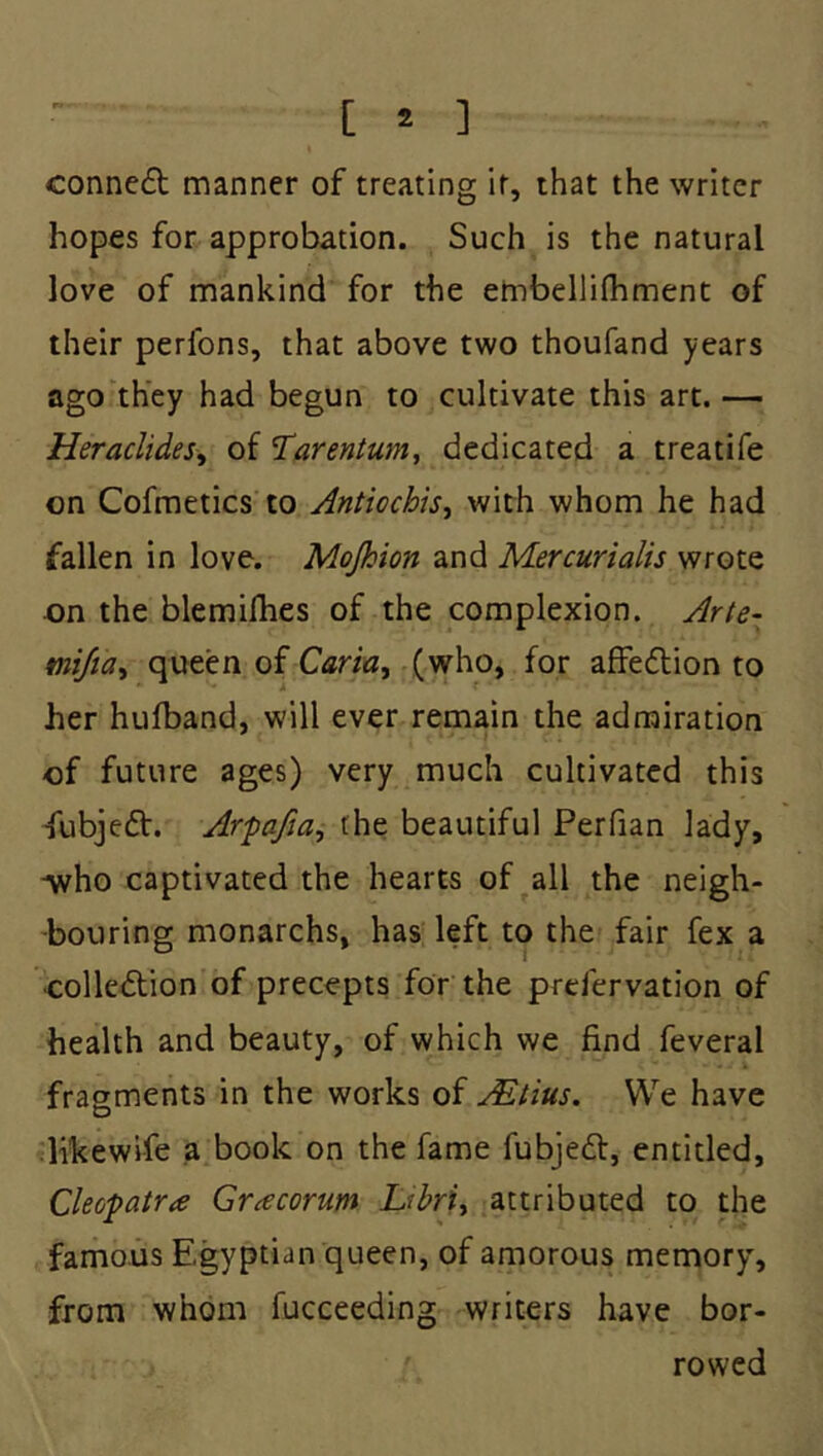 conne£b manner of treating it, that the writer hopes for approbation. Such is the natural love of mankind for the embellifhment of their perfons, that above two thoufand years ago they had begun to cultivate this art. — HeraclideSy of 'Tarentum, dedicated a treatife on Cofmetics to Antiochh^ with whom he had fallen in love. Mojhion and Mercurialis wrote on the blemifhes of the complexion. Arte- mijia^ queen of Caria^ (who, for affedtion to her hulband, will ever remain the admiration of future ages) very much cultivated this •fubjedt. Arpafta^ the beautiful Perfian lady, Avho captivated the hearts of all the neigh- bouring monarchs, has left to the fair fex a colledtion of precepts for the prefervation of health and beauty, of which we find feveral fragments in the works of Mtius. We have likewife a book on the fame fubjedl, entitled, Cleopatra Gracorum Libri^ attributed to the famous Egyptian queen, of amorous memory, from whom fucceeding writers have bor- rowed