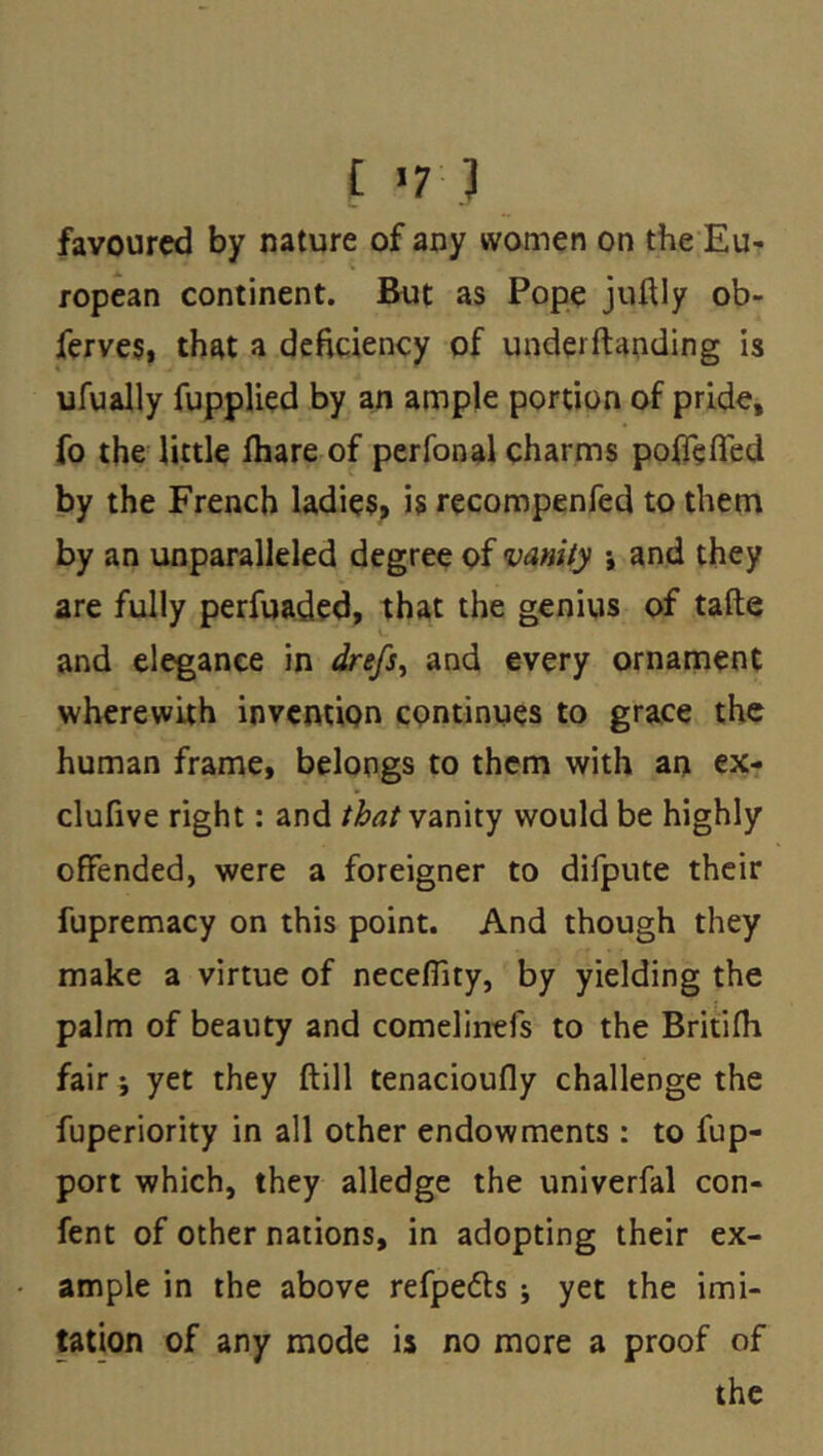 £ >7 ] favoured by nature of any women on the Eu- ropean continent. But as Pope juftly ob- ferves, that a deficiency of underftanding is ufually fupplied by an ample portion of pride, fo the little fbare of perfonal charms polfefled by the French ladie$, is recompenfed to them by an unparalleled degree of vanity •, and they are fully perfuaded, that the genius of tafte and elegance in drefs^ and every ornarnent wherewith invention continues to grace the human frame, belongs to them with an ex- clufive right: and that yznxiy would be highly offended, were a foreigner to difpute their fupremacy on this point. And though they make a virtue of neceffity, by yielding the palm of beauty and comelintfs to the Britifli fair 9 yet they ftill tenacioufly challenge the fuperiority in all other endowments : to fup- port which, they alledge the univerfal con- fent of other nations, in adopting their ex- ample in the above refpeds 9 yet the imi- tation of any mode is no more a proof of the