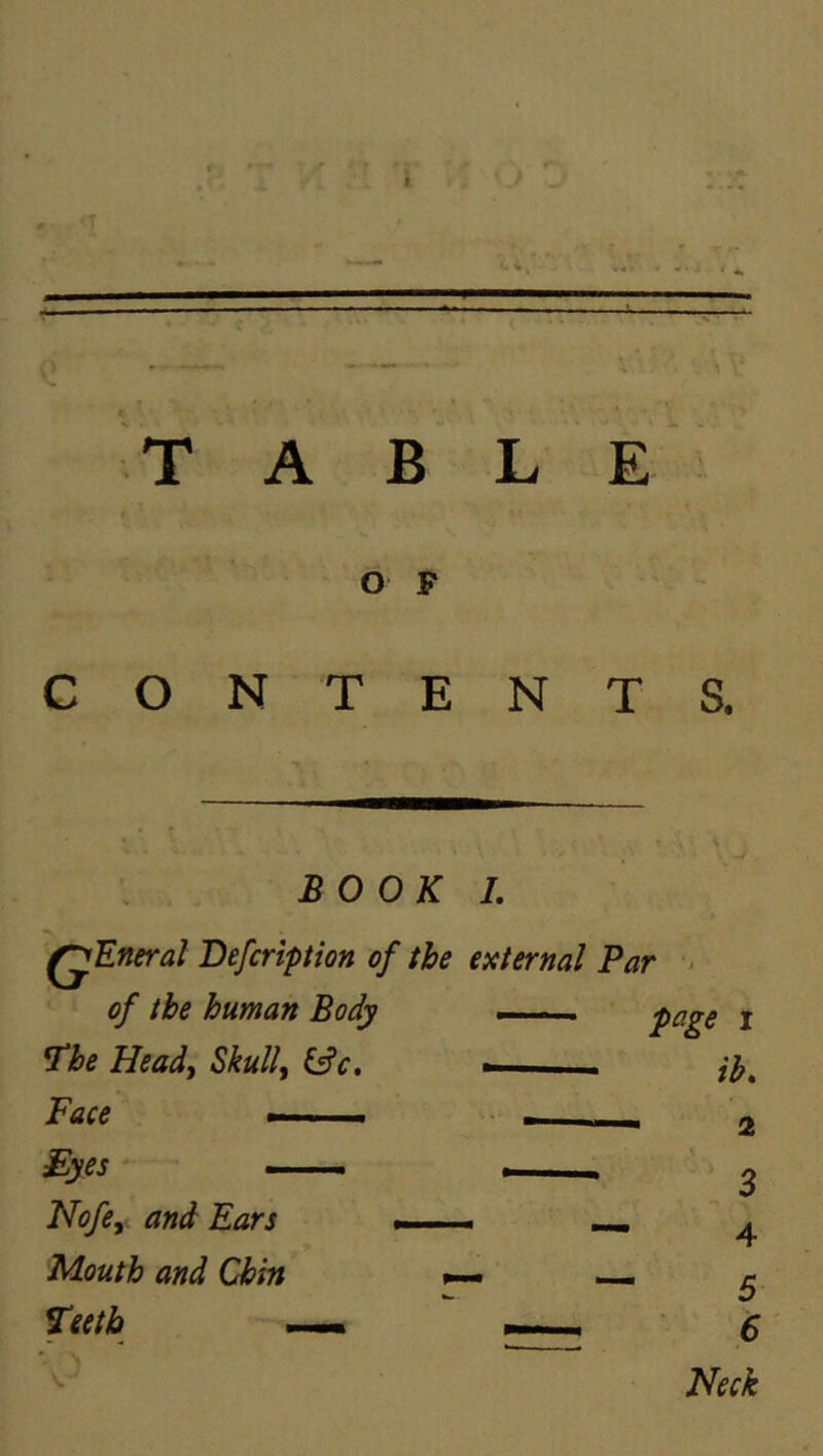 T A B L E O P CONTENTS. BOOK I. ^Eneral Defcription of the external Par > of the human Body ^he Heady Skull, &c. Face —■i. ■■ £yes —. Nofe, and Ears Mouth and Chin Teeth —<1 ——^ $ ^ Neck