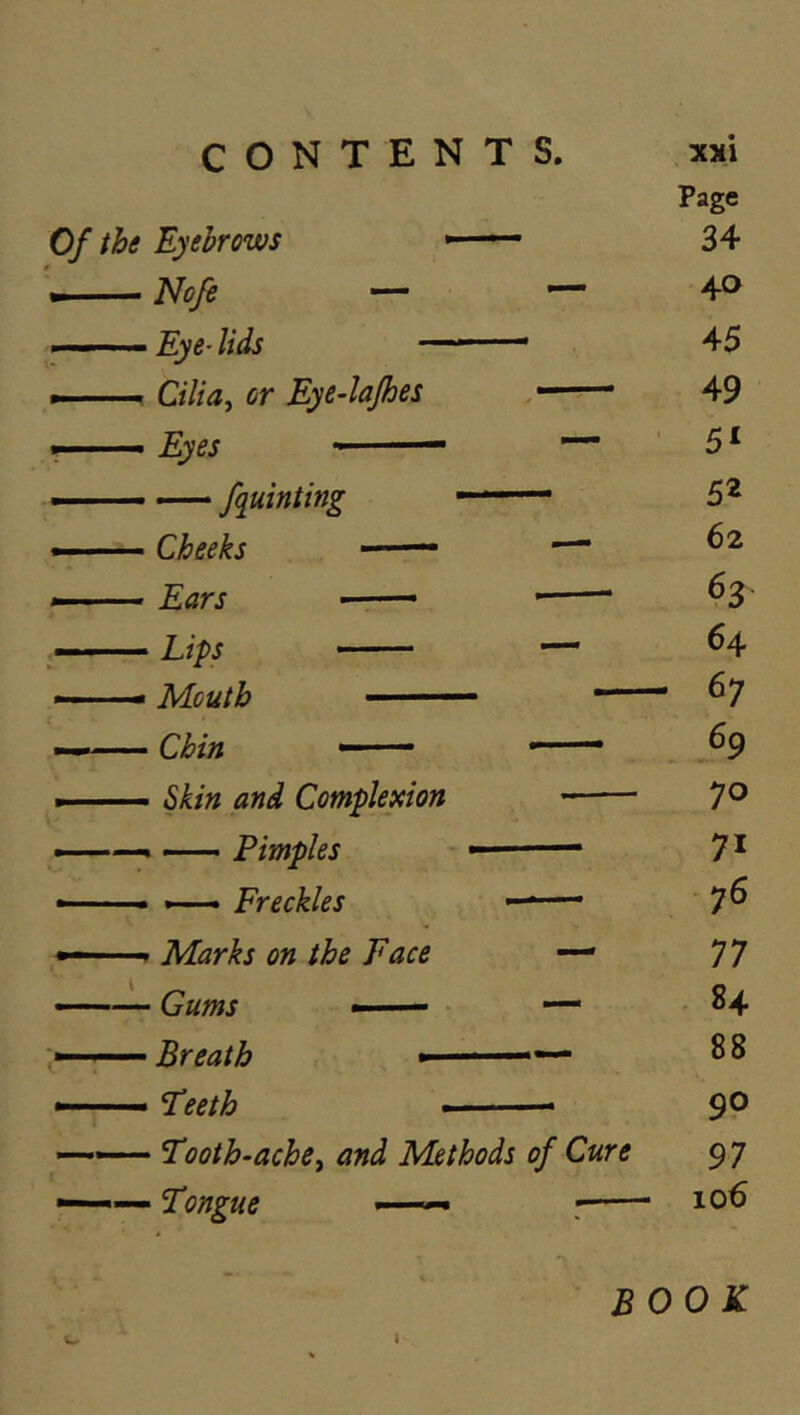 Of the Eyebrows \ Nofe . -— Eye- lids Cilia, or Eye4ajhes Eyes —— fquinting Cheeks —— Ears , i^ips Mouth • ■ Chin —— • Skin and Complexion Pimples ' — Freckles » Marks on the Face • Gums —— - Breath *— ' Teeth Tooth-ache, and Methods of Cure Tongue —« Page 34 40 45 49 52 62 64 67 70 71 76 77 84 88 9P 97 106 book I