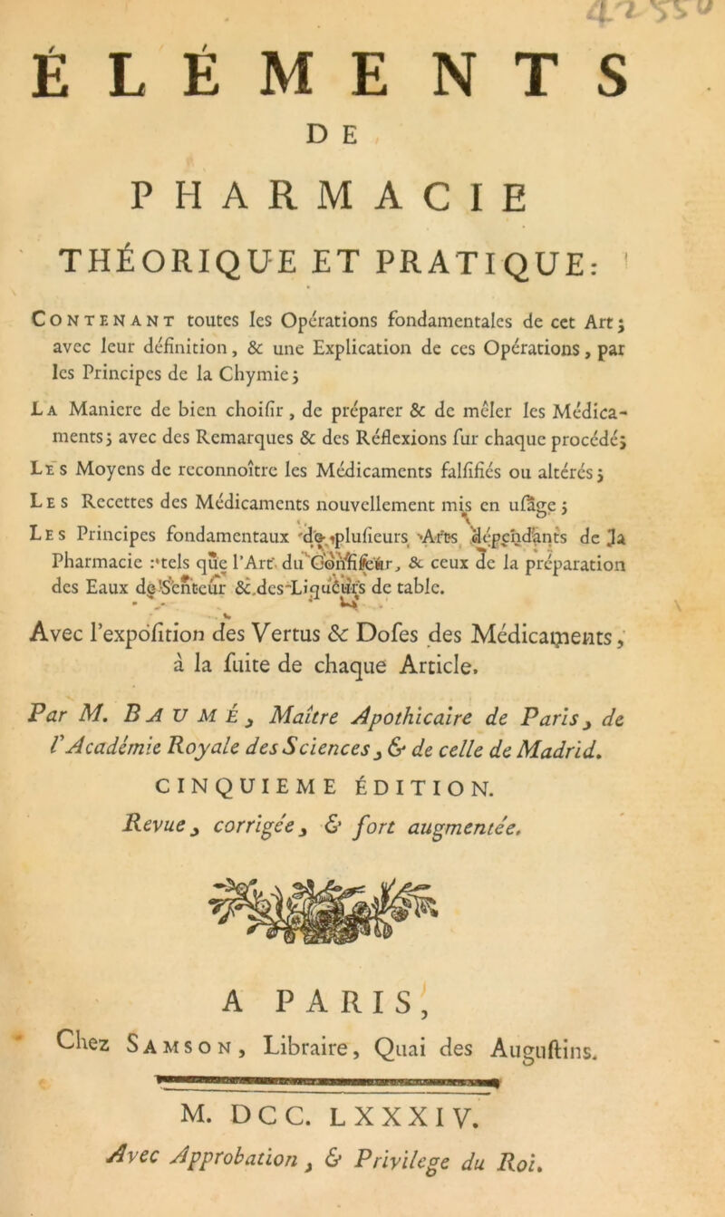 ÉLÉMENTS D E PHARMACIE THÉORIQUE ET PRATIQUE: ! Contenant toutes les Opérations fondamentales de cet Art ; avec leur définition, & une Explication de ces Opérations, par les Principes de la Chymie $ La Maniéré de bien choifir, de préparer & de mêler les Médica- ments j avec des Remarques & des Réflexions fur chaque procédés Les Moyens de reconnoître les Médicaments falfifîés ou altérés j Les Recettes des Médicaments nouvellement mis en ufage j Les Principes fondamentaux R&qdufieurs Arts dépend'ants déjà Pharmacie :*tels que l’Art' du*‘G©Mïfe‘fcr, &. ceux 5c la préparation des Eaux de'Stntcùr &.dcsdLiquéurs de table. • w» Avec l’expofition des Vertus ôc Dofes des Médicaments, à la fuite de chaque Article. Par M. B AU MÉ y Maître Apothicaire de Paris y de VAcadémie Royale des Sciences y & de celle de Madrid. CINQUIEME ÉDITION. Revue y corrigée y & fort augmentée. A PARIS, Chez S a m s o n , Libraire, Quai des Auguftins, M. DCC. L XXXIV. Avec Approbation y & Privilège du Roi.