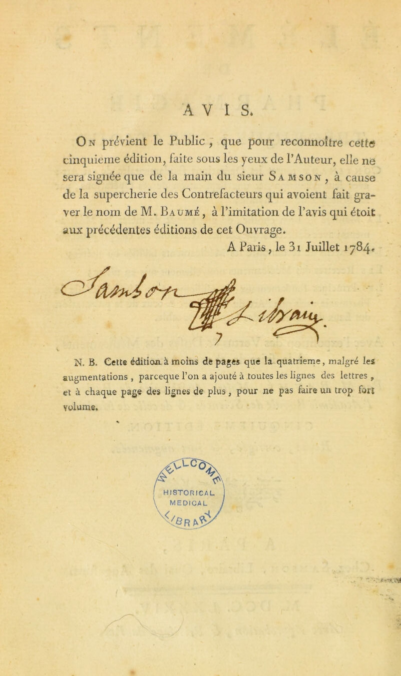 AVIS* On prévient le Public, que pour reconnoître cette cinquième édition, faite sous les yeux de l’Auteur, elle ne sera signée que de la main du sieur Samson, à cause de la supercherie des Contrefacteurs qui avoient fait gra- ver le nom de M. Baume , à l’imitation de l’avis qui étoit aux précédentes éditions de cet Ouvrage. A Paris, le 3i Juillet 1784» N. B. Cette édition à moins de pages que la quatrième, malgré les augmentations , parceque l’on a ajouté à toutes les lignes des lettres , et à chaque page des lignes de plus, pour ne pas faire un trop fort volume. ! HISTORICAL \ MEDICAL I