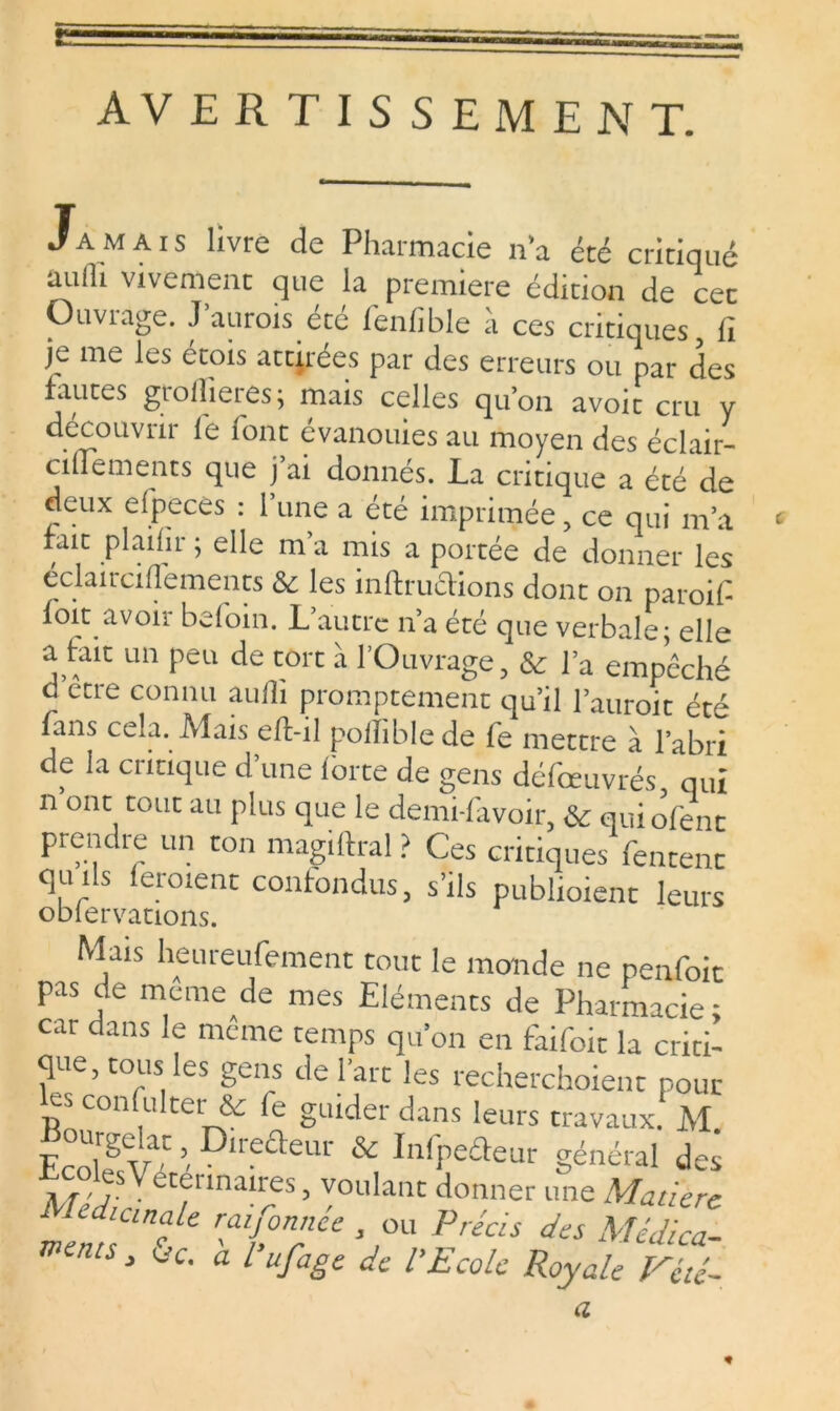 AVERTISSEMENT. Jamais livre de Pharmacie n’a été critiqué aulh vivement que la première édition de cet Ouvrage. J’aurois été fenfible à ces critiques, lï Je me les étois attirées par des erreurs ou par des fautes grollieres; mais celles qu’on avoir cru y decouvui le îont évanouies au moyen des écliir- cilfements que j’ai donnés. La critique a été de deux efpcces : 1 une a été imprimée, ce qui m’a fait plailir ; elle m’a mis a portée de donner les éclaircilfements & les inftrucHons dont on paroif foit avoir befoin. L’autre n’a été que verbale; elle a fait un peu de tort à l’Ouvrage, & l’a empêché d etre connu aulh promptement qu’il l’auroit été fans cela. Aîais e/l-il polïibie de fe mettre à l’abri de la critique d’une forte de gens défœuvrés qui n ont tout au plus que le demi-lavoir, & quiofenc prendœ un ton magiftral ? Ces critiques fentent qu ils ferment confondus, s’ils publient leurs Mais heureufement tout le monde ne nenfoic pas de même de mes Eléments de Pharmacie ; car dans le même temps qu’on en fhifoit la criti- que, tous les gens de l’art les recherchoient pour es consulter & fe guider dans leurs travaux. M EcolesV^ ’ D‘reaeUr & InfPe£teur général des M^eTn™?S’ youIant donner une Matière mmtS> ^ à l’ufage de l’Ecole Royale vTü- a