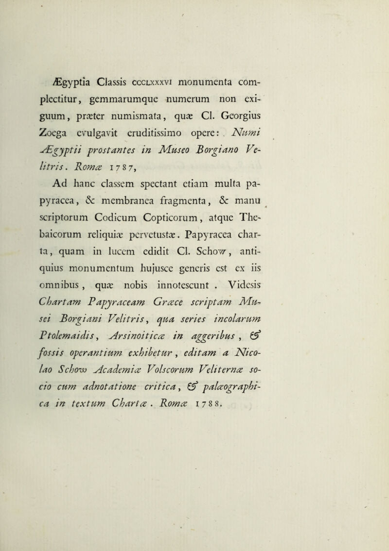 /Egyptia Classis ccclxxxvi monumenta com- plectitur , gemmarumque numerum non exi- guum, pr^ter numismata, qux Cl. Georgius Zoega evulgavit eruditissimo opere: . Nnmi ^gyptii prostantes in Miuseo Borgiano Ve~ Utris. Rom^ i 7 s 7, Ad hanc classem spectant etiam multa pa- pyracea, & membranea fragmenta, & manu scriptorum Codicum Copticorum, atque The- baicorum reliquix pervetustce. Papyracea char- ta , quam in lucem edidit Cl. Schov/, anti- quius monumentum hujusce generis est ex iis omnibus , quas nobis innotescunt . Videsis Chartam Papjraceam Grace scriptam Mu- sei Borgiani Velitris^ qua series incolarum Ptolemaidis y Arsinoiticre in aggeribus , ^ fossis operantium exhibetur, editam a Nico- lao Schonso Academice Volscorum Veliternce so- cio cum adnotatione critica, ^ palceographi- ca in textum Chartee • Romee 1788.