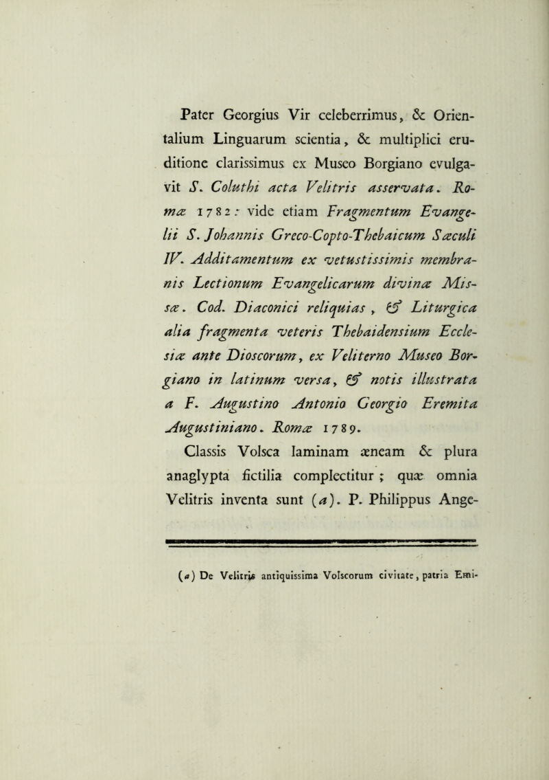 Pater Georgius Vir celeberrimus, & Orien- talium Linguarum scientia, 6c multiplici eru- ditione clarissimus ex Museo Borgiano evulga- vit S. Coluthi acta Velitris asservata. Ro- ma:. 1782 2 vide etiam Fragmentum Evan (re- o o lii S. Johannis Greco-Copto-Thehaicum SacuU IV^ Additamentum ex vetustissimis membra- nis Lectionum Evangelicarum divina M.is- s<z. Cod. Diaconici reliquias y ^ Liturgica alia fragmenta veteris Thehaidensium Eccle- siae ante Dioscorum, ex Veliterna Musea Bor- giano in latinum versa y ^ notis illustrata a f. Augustina Antonio Georgia Eremita Augus tini ano. Romae 1789. Classis Volsca laminam aeneam plura anaglypta fictilia complectitur ; qu^e omnia Velitris inventa sunt {a), P. Philippus Ange- (<») De Velliris antiquissima Volscorum civitate, patria Emi-