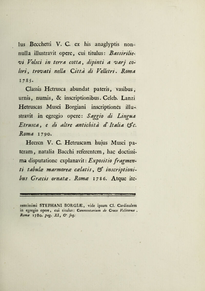 nulla illustravit opere, cui titulus: Bassirilie- *vi Volsci in terra cotta, dipinti a 'uarj co- lori, trovati nella Qittd di Velletri, Roma 1785. Classis Hetrusca abundat pateris, vasibus, urnis, numis, inscriptionibus. Celeb. Lanzi Hctruscas Musei Borgiani inscriptiones illu-^ stravit in egregio opere: Saggio di Lingua Etrusca, e di ait re antichitd d* Italia if c, Roma 1790. Heeren V. C. Hetruscam hujus Musei pa- teram, natalia Bacchi referentem, hac doctissi- ma disputatione explanavit: Expositio fragmen- ti tabula marmorea calatis, ^ inscriptioni- bus Gracis ornata, Roma 1786. Atque ite- CP nentissimi STEPHANI BORGI^E, vide ipsum Cl. Cardinalem in egregio opere, cui titulus: Commentarium de Cruce Veliterna . Romte 1780. pag. XI, & feq.