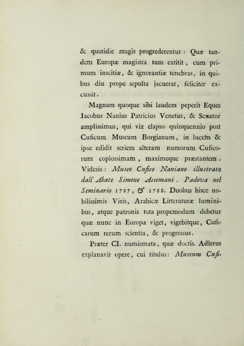 6c quotidie magis progrederentur : Qu^e tan- dem Europa: magistra tum extitit , cum pri- mum inscitia, 6c ignorantia: tenebras, in qui- bus diu prope sepulta jacuerat, feliciter ex- cussit . Magnam quoque sibi laudem peperit Eques Jacobus Nanius Patricius Venetus, dc Senator amplissimus, qui vix elapso quinquennio post Cuficum Museum Borgianum, in lucem & ipse edidit seriem alteram numorum Cufico- rum copiossimam , maximeque prostantem . Videsis : Afuseo Cujico Nani ano illustrato dall'^bate Simone Assemani , Padova nel Seminario 1787,^ 178S. Duobus hisce no- bilissimis Viris, Arabica: Litteraturo lumini- bus, atque patronis tota propemodum debetur quo nunc in Europa viget, vigebitque, Cufi- carum rerum scientia, progressus. Proter CI. numismata, quo doctis. Adlerus explanavit opere, cui titulus: Museum Cufi-