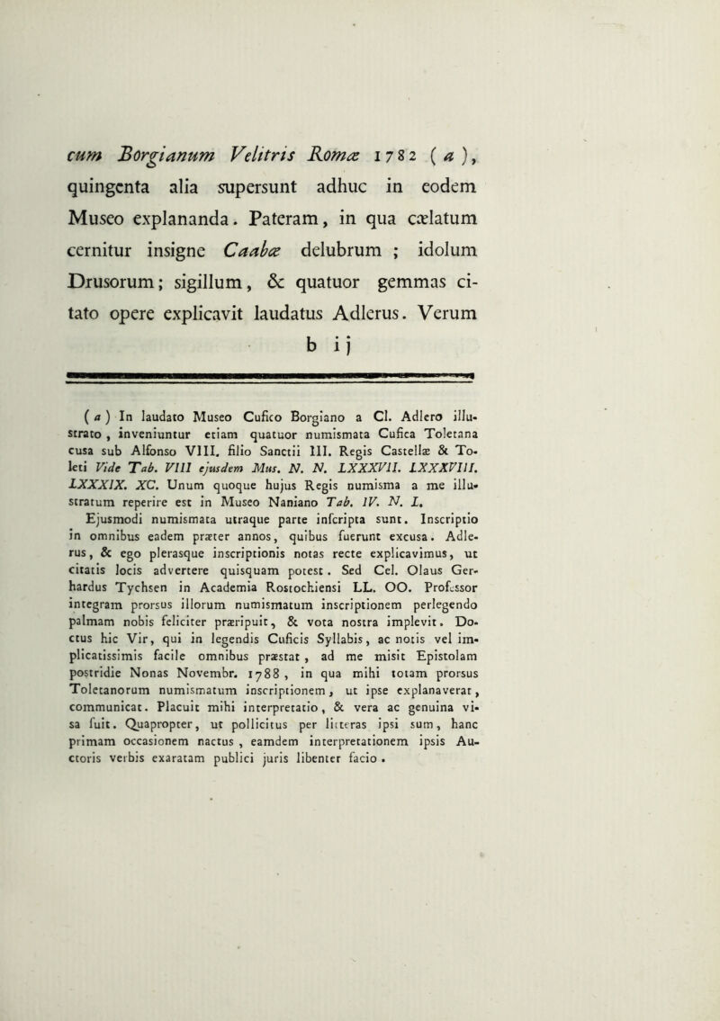 cum Borgianum Velitris Romae 17^2 ( ^ ), quingenta alia ^persunt adhuc in eodem Museo explananda. Pateram, in qua ccelatum cernitur insigne Caahce delubrum ; idolum Drusorum; sigillum, 6c quatuor gemmas ci- tato opere explicavit laudatus Adlcrus. Verum b i) ( /*) In laudato Museo Cufico Borglano a Cl. Adiero illu- strato , inveniuntur etiam quatuor numismata Cufica Toletana cusa sub Alfonso VIII. filio Sanctii 111. Regis Castellae & To- leti Vide Tab. Vni ejusdem Mus. N. N. LXXXVIl. LXXXVllI. IXXXIX. XC. Unum quoque hujus Regis numisma a me illu- stratum reperire est in Museo Naniano Tab. IV. N. L. Ejusmodi numismata utraque parte inferipta sunt. Inscriptio in omnibus eadem prater annos, quibus fuerunt excusa. Adle- rus, & ego plerasque inscriptionis notas recte explicavimus, ut citatis locis advertere quisquam potest. Sed Cei. Olaus Ger- hardus Tychsen in Academia Rostochiensi LL. OO. Professor integram prorsus illorum numismatum inscriptionem perlegendo palmam nobis feliciter prxripuit, & vota nostra implevit. Do- ctus hic Vir, qui in legendis Cuficis Syllabis, ac notis vel im- plicatissimis facile omnibus praestat , ad me misit Epistolam postridie Nonas Novembr. iy88 , in qua mihi totam prorsus Toletanorum numismatum inscriptionem, ut ipse explanaverat, communicat. Placuit mihi interpretatio, & vera ac genuina vi- sa fuit. Quapropter, ut pollicitus per litteras ipsi sum, hanc primam occasionem nactus , eamdem interpretationem ipsis Au- ctoris verbis exaratam publici juris libenter facio .