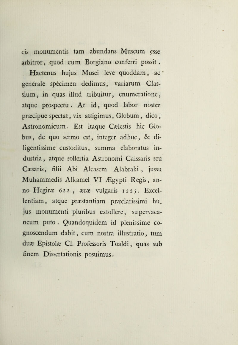 cis monumentis tam abundans Muscum esse arbitror, quod cum Borgiano conferri possit. Hactenus hujus Musei leve quoddam, ac ‘ generale specimen dedimus, variarum Clas- sium, in quas illud tribuitur, enumeratione, atque prospectu. At id, quod labor noster pra:cipue spectat, vix attigimus, Globum, dico, Astronomicum. Est itaque C^lestis hic Glo- bus, de quo sermo est, integer adhuc, dc di- ligentissime custoditus, summa elaboratus in- dustria y atque sollertia Astronomi Caissaris seu Casaris, £lii Abi Alcasem Alabraki , jussu Muhammedis Alkamel VI /Egypti Regis, an- no Hegir^e 622, xrx vulgaris 1225. Excel- lentiam, atque praestantiam praeclarissimi hu. jus monumenti pluribus extollere, supervaca- neum puto . Quandoquidem id plenissime co- gnoscendum dabit, cum nostra illustratio, tum duae Epistolae Cl. Professoris Toaldi, quas sub finem Dissertationis posuimus.